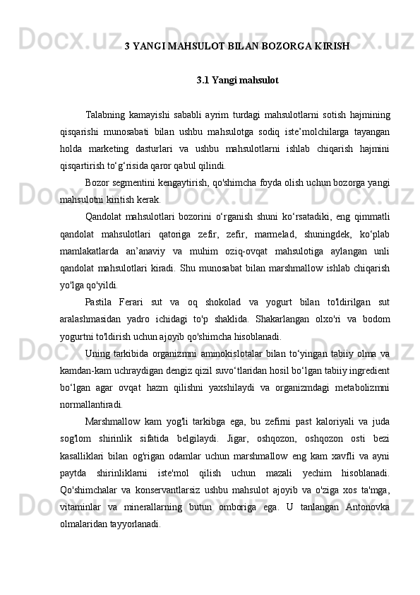 3 YANGI MAHSULOT BILAN BOZORGA KIRISH
3.1 Yangi mahsulot
Talabning   kamayishi   sababli   ayrim   turdagi   mahsulotlarni   sotish   hajmining
qisqarishi   munosabati   bilan   ushbu   mahsulotga   sodiq   iste’molchilarga   tayangan
holda   marketing   dasturlari   va   ushbu   mahsulotlarni   ishlab   chiqarish   hajmini
qisqartirish to‘g‘risida qaror qabul qilindi.
Bozor segmentini kengaytirish, qo'shimcha foyda olish uchun bozorga yangi
mahsulotni kiritish kerak.
Qandolat   mahsulotlari   bozorini   o‘rganish   shuni   ko‘rsatadiki,   eng   qimmatli
qandolat   mahsulotlari   qatoriga   zefir,   zefir,   marmelad,   shuningdek,   ko‘plab
mamlakatlarda   an’anaviy   va   muhim   oziq-ovqat   mahsulotiga   aylangan   unli
qandolat   mahsulotlari   kiradi.   Shu   munosabat   bilan   marshmallow   ishlab   chiqarish
yo'lga qo'yildi.
Pastila   Ferari   sut   va   oq   shokolad   va   yogurt   bilan   to'ldirilgan   sut
aralashmasidan   yadro   ichidagi   to'p   shaklida.   Shakarlangan   olxo'ri   va   bodom
yogurtni to'ldirish uchun ajoyib qo'shimcha hisoblanadi.
Uning   tarkibida   organizmni   aminokislotalar   bilan   to‘yingan   tabiiy   olma   va
kamdan-kam uchraydigan dengiz qizil suvo‘tlaridan hosil bo‘lgan tabiiy ingredient
bo‘lgan   agar   ovqat   hazm   qilishni   yaxshilaydi   va   organizmdagi   metabolizmni
normallantiradi.
Marshmallow   kam   yog'li   tarkibga   ega,   bu   zefirni   past   kaloriyali   va   juda
sog'lom   shirinlik   sifatida   belgilaydi.   Jigar,   oshqozon,   oshqozon   osti   bezi
kasalliklari   bilan   og'rigan   odamlar   uchun   marshmallow   eng   kam   xavfli   va   ayni
paytda   shirinliklarni   iste'mol   qilish   uchun   mazali   yechim   hisoblanadi.
Qo'shimchalar   va   konservantlarsiz   ushbu   mahsulot   ajoyib   va   o'ziga   xos   ta'mga,
vitaminlar   va   minerallarning   butun   omboriga   ega.   U   tanlangan   Antonovka
olmalaridan tayyorlanadi. 