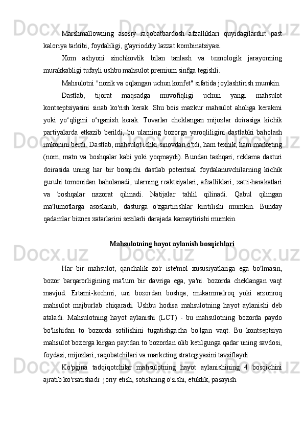 Marshmallowning   asosiy   raqobatbardosh   afzalliklari   quyidagilardir:   past
kaloriya tarkibi, foydaliligi, g'ayrioddiy lazzat kombinatsiyasi.
Xom   ashyoni   sinchkovlik   bilan   tanlash   va   texnologik   jarayonning
murakkabligi tufayli ushbu mahsulot premium sinfga tegishli.
Mahsulotni "nozik va oqlangan uchun konfet" sifatida joylashtirish mumkin.
Dastlab,   tijorat   maqsadga   muvofiqligi   uchun   yangi   mahsulot
kontseptsiyasini   sinab   ko'rish   kerak.   Shu   bois   mazkur   mahsulot   aholiga   kerakmi
yoki   yo‘qligini   o‘rganish   kerak.   Tovarlar   cheklangan   mijozlar   doirasiga   kichik
partiyalarda   etkazib   berildi,   bu   ularning   bozorga   yaroqliligini   dastlabki   baholash
imkonini berdi. Dastlab, mahsulot ichki sinovdan o'tdi, ham texnik, ham marketing
(nom,   matn   va   boshqalar   kabi   yoki   yoqmaydi).   Bundan   tashqari,   reklama   dasturi
doirasida   uning   har   bir   bosqichi   dastlab   potentsial   foydalanuvchilarning   kichik
guruhi   tomonidan   baholanadi,   ularning   reaktsiyalari,   afzalliklari,   xatti-harakatlari
va   boshqalar   nazorat   qilinadi.   Natijalar   tahlil   qilinadi.   Qabul   qilingan
ma'lumotlarga   asoslanib,   dasturga   o'zgartirishlar   kiritilishi   mumkin.   Bunday
qadamlar biznes xatarlarini sezilarli darajada kamaytirishi mumkin.
Mahsulotning hayot aylanish  bosqichlari
Har   bir   mahsulot,   qanchalik   zo'r   iste'mol   xususiyatlariga   ega   bo'lmasin,
bozor   barqarorligining   ma'lum   bir   davriga   ega,   ya'ni.   bozorda   cheklangan   vaqt
mavjud.   Ertami-kechmi,   uni   bozordan   boshqa,   mukammalroq   yoki   arzonroq
mahsulot   majburlab   chiqaradi.   Ushbu   hodisa   mahsulotning   hayot   aylanishi   deb
ataladi.   Mahsulotning   hayot   aylanishi   (LCT)   -   bu   mahsulotning   bozorda   paydo
bo'lishidan   to   bozorda   sotilishini   tugatishgacha   bo'lgan   vaqt.   Bu   kontseptsiya
mahsulot bozorga kirgan paytdan to bozordan olib ketilgunga qadar uning savdosi,
foydasi, mijozlari, raqobatchilari va marketing strategiyasini tavsiflaydi.
Ko'pgina   tadqiqotchilar   mahsulotning   hayot   aylanishining   4   bosqichini
ajratib ko'rsatishadi: joriy etish, sotishning o'sishi, etuklik, pasayish. 