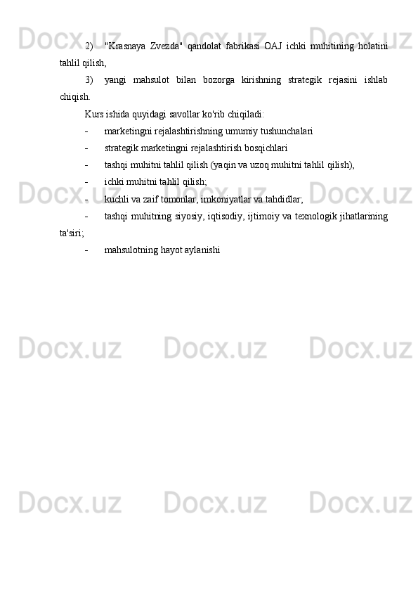 2) "Krasnaya   Zvezda"   qandolat   fabrikasi   OAJ   ichki   muhitining   holatini
tahlil qilish,
3) yangi   mahsulot   bilan   bozorga   kirishning   strategik   rejasini   ishlab
chiqish.
Kurs ishida quyidagi savollar ko'rib chiqiladi:
 marketingni rejalashtirishning umumiy tushunchalari
 strategik marketingni rejalashtirish bosqichlari
 tashqi muhitni tahlil qilish (yaqin va uzoq muhitni tahlil qilish),
 ichki muhitni tahlil qilish;
 kuchli va zaif tomonlar, imkoniyatlar va tahdidlar;
 tashqi muhitning siyosiy, iqtisodiy, ijtimoiy va texnologik jihatlarining
ta'siri;
 mahsulotning hayot aylanishi 