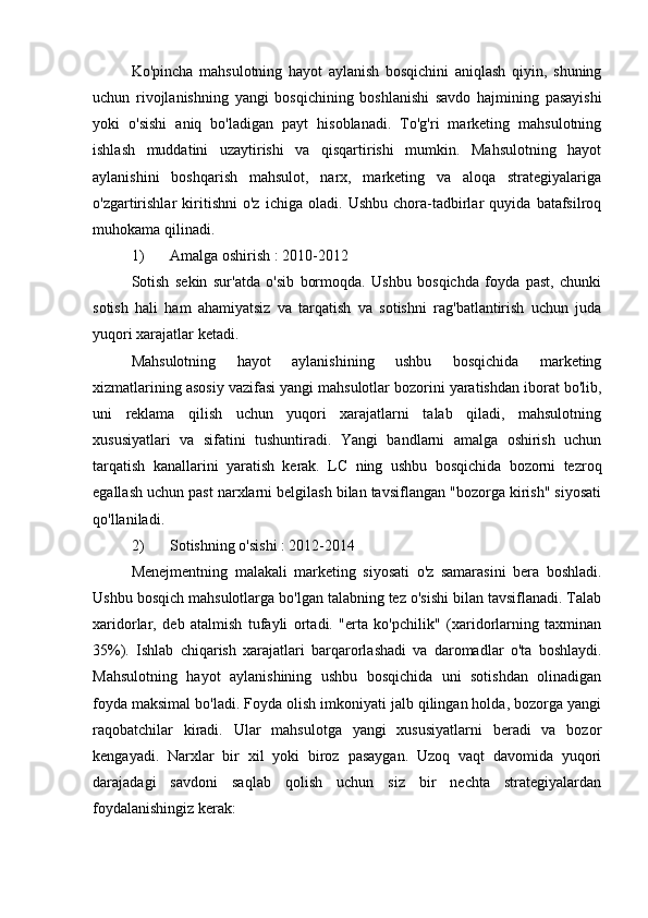 Ko'pincha   mahsulotning   hayot   aylanish   bosqichini   aniqlash   qiyin,   shuning
uchun   rivojlanishning   yangi   bosqichining   boshlanishi   savdo   hajmining   pasayishi
yoki   o'sishi   aniq   bo'ladigan   payt   hisoblanadi.   To'g'ri   marketing   mahsulotning
ishlash   muddatini   uzaytirishi   va   qisqartirishi   mumkin.   Mahsulotning   hayot
aylanishini   boshqarish   mahsulot,   narx,   marketing   va   aloqa   strategiyalariga
o'zgartirishlar   kiritishni   o'z   ichiga   oladi.   Ushbu   chora-tadbirlar   quyida   batafsilroq
muhokama qilinadi.
1) Amalga oshirish  : 2010-2012
Sotish   sekin   sur'atda   o'sib   bormoqda.   Ushbu   bosqichda   foyda   past,   chunki
sotish   hali   ham   ahamiyatsiz   va   tarqatish   va   sotishni   rag'batlantirish   uchun   juda
yuqori xarajatlar ketadi.
Mahsulotning   hayot   aylanishining   ushbu   bosqichida   marketing
xizmatlarining asosiy vazifasi yangi mahsulotlar bozorini yaratishdan iborat bo'lib,
uni   reklama   qilish   uchun   yuqori   xarajatlarni   talab   qiladi,   mahsulotning
xususiyatlari   va   sifatini   tushuntiradi.   Yangi   bandlarni   amalga   oshirish   uchun
tarqatish   kanallarini   yaratish   kerak.   LC   ning   ushbu   bosqichida   bozorni   tezroq
egallash uchun past narxlarni belgilash bilan tavsiflangan "bozorga kirish" siyosati
qo'llaniladi.
2) Sotishning o'sishi  : 2012-2014
Menejmentning   malakali   marketing   siyosati   o'z   samarasini   bera   boshladi.
Ushbu bosqich mahsulotlarga bo'lgan talabning tez o'sishi bilan tavsiflanadi. Talab
xaridorlar,   deb   atalmish   tufayli   ortadi.   "erta   ko'pchilik"   (xaridorlarning   taxminan
35%).   Ishlab   chiqarish   xarajatlari   barqarorlashadi   va   daromadlar   o'ta   boshlaydi.
Mahsulotning   hayot   aylanishining   ushbu   bosqichida   uni   sotishdan   olinadigan
foyda maksimal bo'ladi. Foyda olish imkoniyati jalb qilingan holda, bozorga yangi
raqobatchilar   kiradi.   Ular   mahsulotga   yangi   xususiyatlarni   beradi   va   bozor
kengayadi.   Narxlar   bir   xil   yoki   biroz   pasaygan.   Uzoq   vaqt   davomida   yuqori
darajadagi   savdoni   saqlab   qolish   uchun   siz   bir   nechta   strategiyalardan
foydalanishingiz kerak: 