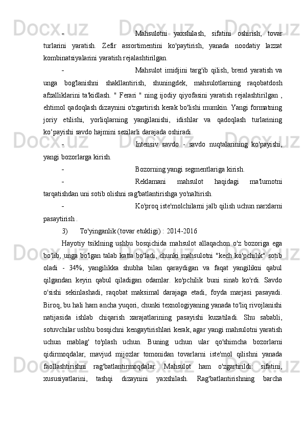  Mahsulotni   yaxshilash,   sifatini   oshirish,   tovar
turlarini   yaratish.   Zefir   assortimentini   ko'paytirish,   yanada   noodatiy   lazzat
kombinatsiyalarini yaratish rejalashtirilgan.
 Mahsulot   imidjini   targ'ib   qilish,   brend   yaratish   va
unga   bog'lanishni   shakllantirish,   shuningdek,   mahsulotlarning   raqobatdosh
afzalliklarini  ta'kidlash.  "   Ferari  "   ning ijodiy qiyofasini  yaratish  rejalashtirilgan  ,
ehtimol qadoqlash dizaynini o'zgartirish kerak bo'lishi mumkin. Yangi formatning
joriy   etilishi,   yorliqlarning   yangilanishi,   idishlar   va   qadoqlash   turlarining
ko‘payishi savdo hajmini sezilarli darajada oshiradi.
 Intensiv   savdo   -   savdo   nuqtalarining   ko'payishi,
yangi bozorlarga kirish.
 Bozorning yangi segmentlariga kirish.
 Reklamani   mahsulot   haqidagi   ma'lumotni
tarqatishdan uni sotib olishni rag'batlantirishga yo'naltirish.
 Ko'proq iste'molchilarni jalb qilish uchun narxlarni
pasaytirish  .
3) To'yinganlik (tovar etukligi)  : 2014-2016
Hayotiy   tsiklning   ushbu   bosqichida   mahsulot   allaqachon   o'z   bozoriga   ega
bo'lib, unga bo'lgan talab katta bo'ladi, chunki  mahsulotni "kech ko'pchilik" sotib
oladi   -   34%,   yangilikka   shubha   bilan   qaraydigan   va   faqat   yangilikni   qabul
qilgandan   keyin   qabul   qiladigan   odamlar.   ko'pchilik   buni   sinab   ko'rdi.   Savdo
o'sishi   sekinlashadi,   raqobat   maksimal   darajaga   etadi,   foyda   marjasi   pasayadi.
Biroq, bu hali ham ancha yuqori, chunki texnologiyaning yanada to'liq rivojlanishi
natijasida   ishlab   chiqarish   xarajatlarining   pasayishi   kuzatiladi.   Shu   sababli,
sotuvchilar ushbu bosqichni kengaytirishlari kerak, agar yangi mahsulotni yaratish
uchun   mablag'   to'plash   uchun.   Buning   uchun   ular   qo'shimcha   bozorlarni
qidirmoqdalar,   mavjud   mijozlar   tomonidan   tovarlarni   iste'mol   qilishni   yanada
faollashtirishni   rag'batlantirmoqdalar.   Mahsulot   ham   o'zgartirildi:   sifatini,
xususiyatlarini,   tashqi   dizaynini   yaxshilash.   Rag'batlantirishning   barcha 