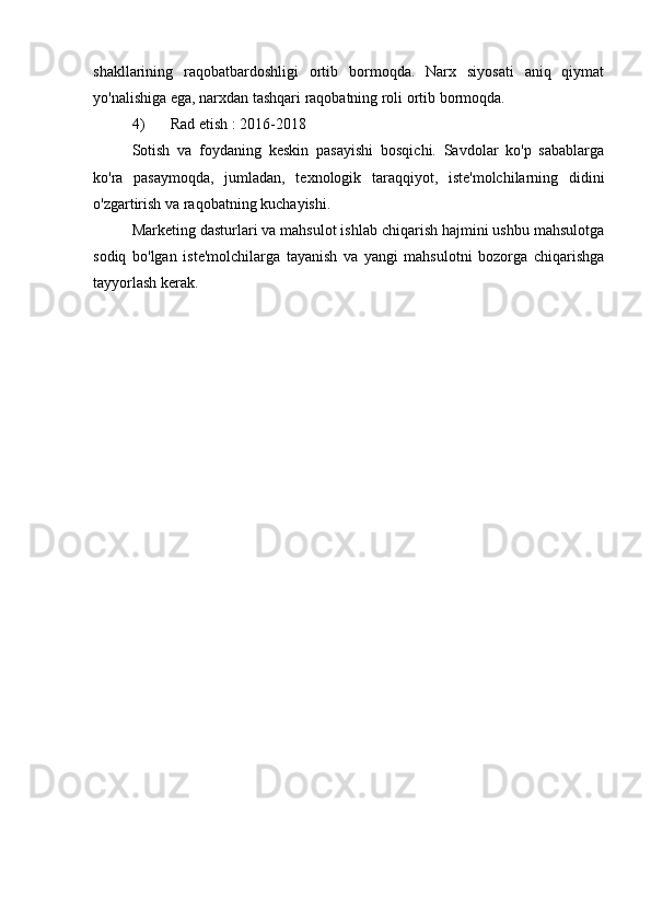 shakllarining   raqobatbardoshligi   ortib   bormoqda.   Narx   siyosati   aniq   qiymat
yo'nalishiga ega, narxdan tashqari raqobatning roli ortib bormoqda.
4) Rad etish  : 2016-2018
Sotish   va   foydaning   keskin   pasayishi   bosqichi.   Savdolar   ko'p   sabablarga
ko'ra   pasaymoqda,   jumladan,   texnologik   taraqqiyot,   iste'molchilarning   didini
o'zgartirish va raqobatning kuchayishi.
Marketing dasturlari va mahsulot ishlab chiqarish hajmini ushbu mahsulotga
sodiq   bo'lgan   iste'molchilarga   tayanish   va   yangi   mahsulotni   bozorga   chiqarishga
tayyorlash kerak. 