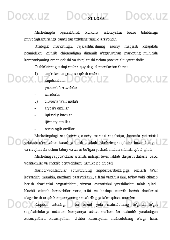 XULOSA
Marketingda   rejalashtirish   korxona   salohiyatini   bozor   talablariga
muvofiqlashtirishga qaratilgan uzluksiz tsiklik jarayondir.
Strategik   marketingni   rejalashtirishning   asosiy   maqsadi   kelajakda
noaniqlikni   keltirib   chiqaradigan   dinamik   o'zgaruvchan   marketing   muhitida
kompaniyaning omon qolishi va rivojlanishi uchun potentsialni yaratishdir.
Tashkilotning tashqi muhiti quyidagi elementlardan iborat:
1) to'g'ridan-to'g'ri ta'sir qilish muhiti
 raqobatchilar
 yetkazib beruvchilar
 xaridorlar
2) bilvosita ta'sir muhiti
 siyosiy omillar
 iqtisodiy kuchlar
 ijtimoiy omillar
 texnologik omillar.
Marketingdagi   raqobatning   asosiy   ma'nosi   raqobatga,   bozorda   potentsial
yetakchi  o'rin uchun kurashga borib taqaladi. Marketing raqobatni  bozor faoliyati
va rivojlanishi uchun tabiiy va zarur bo'lgan yashash muhiti sifatida qabul qiladi.
Marketing raqobatchilar sifatida nafaqat tovar ishlab chiqaruvchilarni, balki
vositachilar va etkazib beruvchilarni ham ko'rib chiqadi.
Xaridor-vositachilar   sotuvchining   raqobatbardoshligiga   sezilarli   ta'sir
ko'rsatishi mumkin, narxlarni pasaytirishni, sifatni yaxshilashni, to'lov yoki etkazib
berish   shartlarini   o'zgartirishni,   xizmat   ko'rsatishni   yaxshilashni   talab   qiladi.
Kuchli   etkazib   beruvchilar   narx,   sifat   va   boshqa   etkazib   berish   shartlarini
o'zgartirish orqali kompaniyaning rentabelligiga ta'sir qilishi mumkin.
Raqobat   ustunligi   -   bu   brend   yoki   mahsulotning   to'g'ridan-to'g'ri
raqobatchilarga   nisbatan   kompaniya   uchun   ma'lum   bir   ustunlik   yaratadigan
xususiyatlari,   xususiyatlari.   Ushbu   xususiyatlar   mahsulotning   o'ziga   ham, 