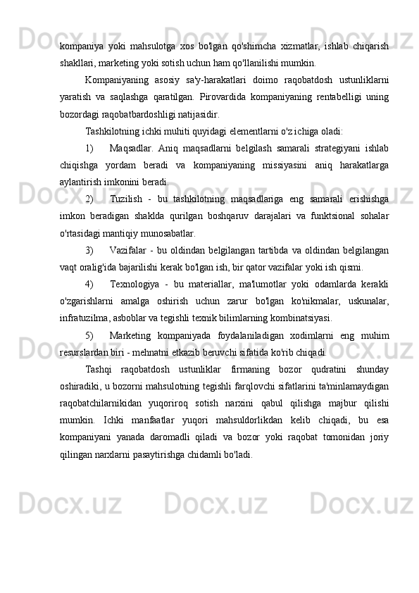 kompaniya   yoki   mahsulotga   xos   bo'lgan   qo'shimcha   xizmatlar,   ishlab   chiqarish
shakllari, marketing yoki sotish uchun ham qo'llanilishi mumkin.
Kompaniyaning   asosiy   sa'y-harakatlari   doimo   raqobatdosh   ustunliklarni
yaratish   va   saqlashga   qaratilgan.   Pirovardida   kompaniyaning   rentabelligi   uning
bozordagi raqobatbardoshligi natijasidir.
Tashkilotning ichki muhiti quyidagi elementlarni o'z ichiga oladi:
1) Maqsadlar.   Aniq   maqsadlarni   belgilash   samarali   strategiyani   ishlab
chiqishga   yordam   beradi   va   kompaniyaning   missiyasini   aniq   harakatlarga
aylantirish imkonini beradi.
2) Tuzilish   -   bu   tashkilotning   maqsadlariga   eng   samarali   erishishga
imkon   beradigan   shaklda   qurilgan   boshqaruv   darajalari   va   funktsional   sohalar
o'rtasidagi mantiqiy munosabatlar.
3) Vazifalar   -   bu   oldindan   belgilangan   tartibda   va   oldindan   belgilangan
vaqt oralig'ida bajarilishi kerak bo'lgan ish, bir qator vazifalar yoki ish qismi.
4) Texnologiya   -   bu   materiallar,   ma'lumotlar   yoki   odamlarda   kerakli
o'zgarishlarni   amalga   oshirish   uchun   zarur   bo'lgan   ko'nikmalar,   uskunalar,
infratuzilma, asboblar va tegishli texnik bilimlarning kombinatsiyasi.
5) Marketing   kompaniyada   foydalaniladigan   xodimlarni   eng   muhim
resurslardan biri - mehnatni etkazib beruvchi sifatida ko'rib chiqadi.
Tashqi   raqobatdosh   ustunliklar   firmaning   bozor   qudratini   shunday
oshiradiki, u bozorni mahsulotning tegishli farqlovchi sifatlarini ta'minlamaydigan
raqobatchilarnikidan   yuqoriroq   sotish   narxini   qabul   qilishga   majbur   qilishi
mumkin.   Ichki   manfaatlar   yuqori   mahsuldorlikdan   kelib   chiqadi,   bu   esa
kompaniyani   yanada   daromadli   qiladi   va   bozor   yoki   raqobat   tomonidan   joriy
qilingan narxlarni pasaytirishga chidamli bo'ladi. 