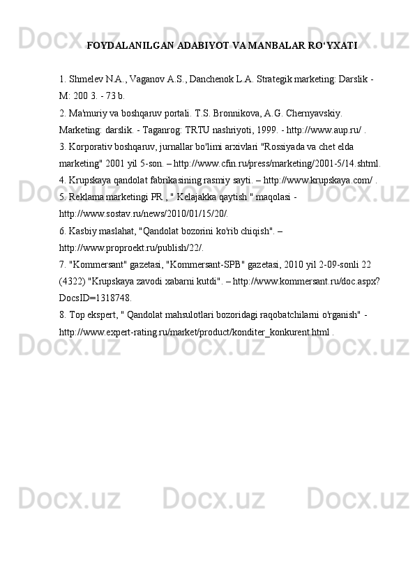 FOYDALANILGAN ADABIYOT VA MANBALAR RO‘YXATI
1. Shmelev N.A., Vaganov A.S., Danchenok L.A. Strategik marketing: Darslik - 
M: 200  3. - 73 b.
2. Ma'muriy va boshqaruv portali. T.S. Bronnikova, A.G. Chernyavskiy. 
Marketing: darslik. - Taganrog: TRTU nashriyoti, 1999. -  http://www.aup.ru/  .
3. Korporativ boshqaruv, jurnallar bo'limi arxivlari "Rossiyada va chet elda 
marketing" 2001 yil 5-son. – http://www.cfin.ru/press/marketing/2001-5/14.shtml.
4. Krupskaya qandolat fabrikasining rasmiy sayti. –  http://www.krupskaya.com/  .
5. Reklama marketingi  PR ,  "  Kelajakka qaytish " maqolasi - 
http://www.sostav.ru/news/2010/01/15/20/.
6. Kasbiy maslahat, "Qandolat bozorini ko'rib chiqish". – 
http://www.proproekt.ru/publish/22/.
7. "Kommersant" gazetasi, "Kommersant-SPB" gazetasi, 2010 yil 2-09-sonli 22 
(4322) "Krupskaya zavodi xabarni kutdi". – http://www.kommersant.ru/doc.aspx?
DocsID=1318748.
8. Top ekspert,  "  Qandolat mahsulotlari bozoridagi raqobatchilarni o'rganish" - 
http://www.expert-rating.ru/market/product/konditer_konkurent.html  . 