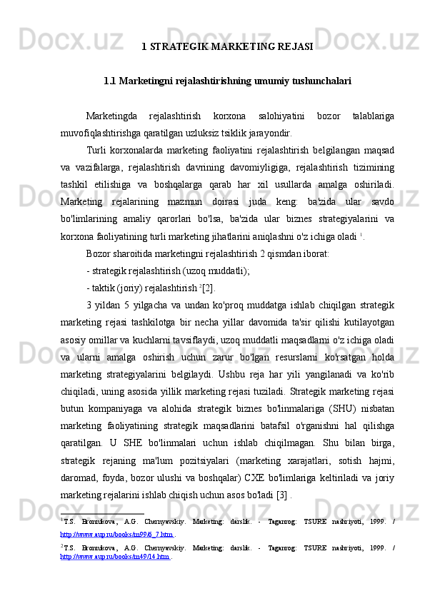 1 STRATEGIK MARKETING REJASI
1.1 Marketingni rejalashtirishning umumiy tushunchalari
Marketingda   rejalashtirish   korxona   salohiyatini   bozor   talablariga
muvofiqlashtirishga qaratilgan uzluksiz tsiklik jarayondir.
Turli   korxonalarda   marketing   faoliyatini   rejalashtirish   belgilangan   maqsad
va   vazifalarga,   rejalashtirish   davrining   davomiyligiga,   rejalashtirish   tizimining
tashkil   etilishiga   va   boshqalarga   qarab   har   xil   usullarda   amalga   oshiriladi.
Marketing   rejalarining   mazmun   doirasi   juda   keng:   ba'zida   ular   savdo
bo'limlarining   amaliy   qarorlari   bo'lsa,   ba'zida   ular   biznes   strategiyalarini   va
korxona faoliyatining turli marketing jihatlarini aniqlashni o'z ichiga oladi  1
.
Bozor sharoitida marketingni rejalashtirish 2 qismdan iborat:
- strategik rejalashtirish (uzoq muddatli);
- taktik (joriy) rejalashtirish  2
[2].
3   yildan   5   yilgacha   va   undan   ko'proq   muddatga   ishlab   chiqilgan   strategik
marketing   rejasi   tashkilotga   bir   necha   yillar   davomida   ta'sir   qilishi   kutilayotgan
asosiy omillar va kuchlarni tavsiflaydi, uzoq muddatli maqsadlarni o'z ichiga oladi
va   ularni   amalga   oshirish   uchun   zarur   bo'lgan   resurslarni   ko'rsatgan   holda
marketing   strategiyalarini   belgilaydi.   Ushbu   reja   har   yili   yangilanadi   va   ko'rib
chiqiladi, uning asosida yillik marketing rejasi  tuziladi. Strategik marketing rejasi
butun   kompaniyaga   va   alohida   strategik   biznes   bo'linmalariga   (SHU)   nisbatan
marketing   faoliyatining   strategik   maqsadlarini   batafsil   o'rganishni   hal   qilishga
qaratilgan.   U   SHE   bo'linmalari   uchun   ishlab   chiqilmagan.   Shu   bilan   birga,
strategik   rejaning   ma'lum   pozitsiyalari   (marketing   xarajatlari,   sotish   hajmi,
daromad,   foyda,   bozor   ulushi   va   boshqalar)   CXE   bo'limlariga   keltiriladi   va   joriy
marketing rejalarini ishlab chiqish uchun asos bo'ladi [3] .
1
T.S.   Bronnikova,   A.G.   Chernyavskiy.   Marketing:   darslik.   -   Taganrog:   TSURE   nashriyoti,   1999.   /
http://www.aup.ru/books/m99/6_7.htm  .
2
T.S.   Bronnikova,   A.G.   Chernyavskiy.   Marketing:   darslik.   -   Taganrog:   TSURE   nashriyoti,   1999.   /
http://www.aup.ru/books/m49/14.htm  . 