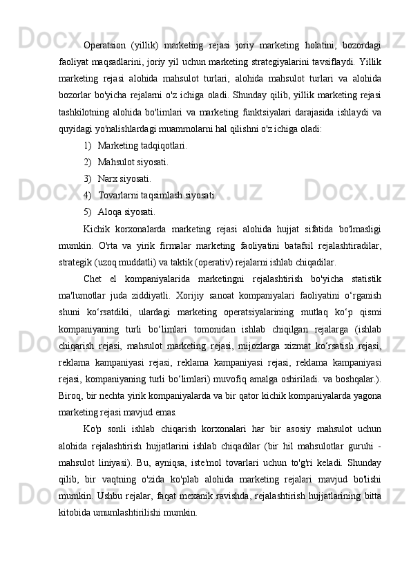 Operatsion   (yillik)   marketing   rejasi   joriy   marketing   holatini,   bozordagi
faoliyat maqsadlarini, joriy yil uchun marketing strategiyalarini tavsiflaydi. Yillik
marketing   rejasi   alohida   mahsulot   turlari,   alohida   mahsulot   turlari   va   alohida
bozorlar   bo'yicha   rejalarni   o'z   ichiga   oladi.   Shunday   qilib,   yillik   marketing   rejasi
tashkilotning   alohida   bo'limlari   va   marketing   funktsiyalari   darajasida   ishlaydi   va
quyidagi yo'nalishlardagi muammolarni hal qilishni o'z ichiga oladi:
1) Marketing tadqiqotlari.
2) Mahsulot siyosati.
3) Narx siyosati.
4) Tovarlarni taqsimlash siyosati.
5) Aloqa siyosati.
Kichik   korxonalarda   marketing   rejasi   alohida   hujjat   sifatida   bo'lmasligi
mumkin.   O'rta   va   yirik   firmalar   marketing   faoliyatini   batafsil   rejalashtiradilar,
strategik (uzoq muddatli) va taktik (operativ) rejalarni ishlab chiqadilar.
Chet   el   kompaniyalarida   marketingni   rejalashtirish   bo'yicha   statistik
ma'lumotlar   juda   ziddiyatli.   Xorijiy   sanoat   kompaniyalari   faoliyatini   o‘rganish
shuni   ko‘rsatdiki,   ulardagi   marketing   operatsiyalarining   mutlaq   ko‘p   qismi
kompaniyaning   turli   bo‘limlari   tomonidan   ishlab   chiqilgan   rejalarga   (ishlab
chiqarish   rejasi,   mahsulot   marketing   rejasi,   mijozlarga   xizmat   ko‘rsatish   rejasi,
reklama   kampaniyasi   rejasi,   reklama   kampaniyasi   rejasi,   reklama   kampaniyasi
rejasi,  kompaniyaning turli  bo‘limlari)  muvofiq amalga  oshiriladi. va boshqalar.).
Biroq, bir nechta yirik kompaniyalarda va bir qator kichik kompaniyalarda yagona
marketing rejasi mavjud emas.
Ko'p   sonli   ishlab   chiqarish   korxonalari   har   bir   asosiy   mahsulot   uchun
alohida   rejalashtirish   hujjatlarini   ishlab   chiqadilar   (bir   hil   mahsulotlar   guruhi   -
mahsulot   liniyasi).   Bu,   ayniqsa,   iste'mol   tovarlari   uchun   to'g'ri   keladi.   Shunday
qilib,   bir   vaqtning   o'zida   ko'plab   alohida   marketing   rejalari   mavjud   bo'lishi
mumkin.   Ushbu   rejalar,   faqat   mexanik   ravishda,   rejalashtirish   hujjatlarining   bitta
kitobida umumlashtirilishi mumkin. 