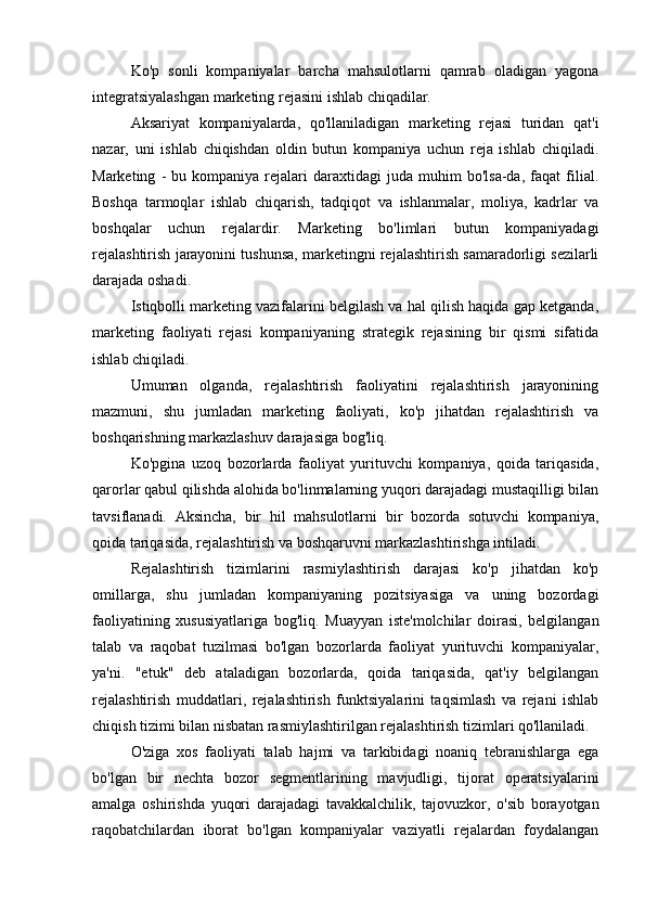 Ko'p   sonli   kompaniyalar   barcha   mahsulotlarni   qamrab   oladigan   yagona
integratsiyalashgan marketing rejasini ishlab chiqadilar.
Aksariyat   kompaniyalarda,   qo'llaniladigan   marketing   rejasi   turidan   qat'i
nazar,   uni   ishlab   chiqishdan   oldin   butun   kompaniya   uchun   reja   ishlab   chiqiladi.
Marketing   -   bu  kompaniya   rejalari   daraxtidagi   juda   muhim   bo'lsa-da,   faqat   filial.
Boshqa   tarmoqlar   ishlab   chiqarish,   tadqiqot   va   ishlanmalar,   moliya,   kadrlar   va
boshqalar   uchun   rejalardir.   Marketing   bo'limlari   butun   kompaniyadagi
rejalashtirish jarayonini tushunsa, marketingni rejalashtirish samaradorligi sezilarli
darajada oshadi.
Istiqbolli marketing vazifalarini belgilash va hal qilish haqida gap ketganda,
marketing   faoliyati   rejasi   kompaniyaning   strategik   rejasining   bir   qismi   sifatida
ishlab chiqiladi.
Umuman   olganda,   rejalashtirish   faoliyatini   rejalashtirish   jarayonining
mazmuni,   shu   jumladan   marketing   faoliyati,   ko'p   jihatdan   rejalashtirish   va
boshqarishning markazlashuv darajasiga bog'liq.
Ko'pgina   uzoq   bozorlarda   faoliyat   yurituvchi   kompaniya,   qoida   tariqasida,
qarorlar qabul qilishda alohida bo'linmalarning yuqori darajadagi mustaqilligi bilan
tavsiflanadi.   Aksincha,   bir   hil   mahsulotlarni   bir   bozorda   sotuvchi   kompaniya,
qoida tariqasida, rejalashtirish va boshqaruvni markazlashtirishga intiladi.
Rejalashtirish   tizimlarini   rasmiylashtirish   darajasi   ko'p   jihatdan   ko'p
omillarga,   shu   jumladan   kompaniyaning   pozitsiyasiga   va   uning   bozordagi
faoliyatining   xususiyatlariga   bog'liq.   Muayyan   iste'molchilar   doirasi,   belgilangan
talab   va   raqobat   tuzilmasi   bo'lgan   bozorlarda   faoliyat   yurituvchi   kompaniyalar,
ya'ni.   "etuk"   deb   ataladigan   bozorlarda,   qoida   tariqasida,   qat'iy   belgilangan
rejalashtirish   muddatlari,   rejalashtirish   funktsiyalarini   taqsimlash   va   rejani   ishlab
chiqish tizimi bilan nisbatan rasmiylashtirilgan rejalashtirish tizimlari qo'llaniladi.
O'ziga   xos   faoliyati   talab   hajmi   va   tarkibidagi   noaniq   tebranishlarga   ega
bo'lgan   bir   nechta   bozor   segmentlarining   mavjudligi,   tijorat   operatsiyalarini
amalga   oshirishda   yuqori   darajadagi   tavakkalchilik,   tajovuzkor,   o'sib   borayotgan
raqobatchilardan   iborat   bo'lgan   kompaniyalar   vaziyatli   rejalardan   foydalangan 