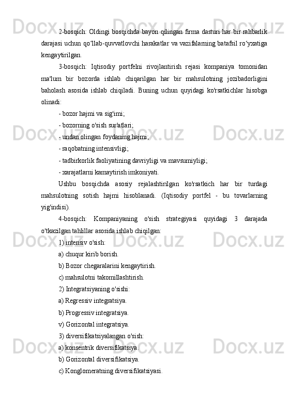 2-bosqich: Oldingi bosqichda bayon qilingan firma dasturi har bir rahbarlik
darajasi uchun qo llab-quvvatlovchi harakatlar va vazifalarning batafsil ro yxatigaʻ ʻ
kengaytirilgan.
3-bosqich:   Iqtisodiy   portfelni   rivojlantirish   rejasi   kompaniya   tomonidan
ma'lum   bir   bozorda   ishlab   chiqarilgan   har   bir   mahsulotning   jozibadorligini
baholash   asosida   ishlab   chiqiladi.   Buning   uchun   quyidagi   ko'rsatkichlar   hisobga
olinadi:
- bozor hajmi va sig'imi;
- bozorning o'sish sur'atlari;
- undan olingan foydaning hajmi;
- raqobatning intensivligi;
- tadbirkorlik faoliyatining davriyligi va mavsumiyligi;
- xarajatlarni kamaytirish imkoniyati.
Ushbu   bosqichda   asosiy   rejalashtirilgan   ko'rsatkich   har   bir   turdagi
mahsulotning   sotish   hajmi   hisoblanadi.   (Iqtisodiy   portfel   -   bu   tovarlarning
yig'indisi).
4-bosqich:   Kompaniyaning   o'sish   strategiyasi   quyidagi   3   darajada
o'tkazilgan tahlillar asosida ishlab chiqilgan:
1) intensiv o'sish:
a) chuqur kirib borish.
b) Bozor chegaralarini kengaytirish.
c) mahsulotni takomillashtirish.
2) Integratsiyaning o'sishi:
a) Regressiv integratsiya.
b) Progressiv integratsiya.
v) Gorizontal integratsiya.
3) diversifikatsiyalangan o'sish:
a) konsentrik diversifikatsiya.
b) Gorizontal diversifikatsiya.
c) Konglomeratning diversifikatsiyasi. 