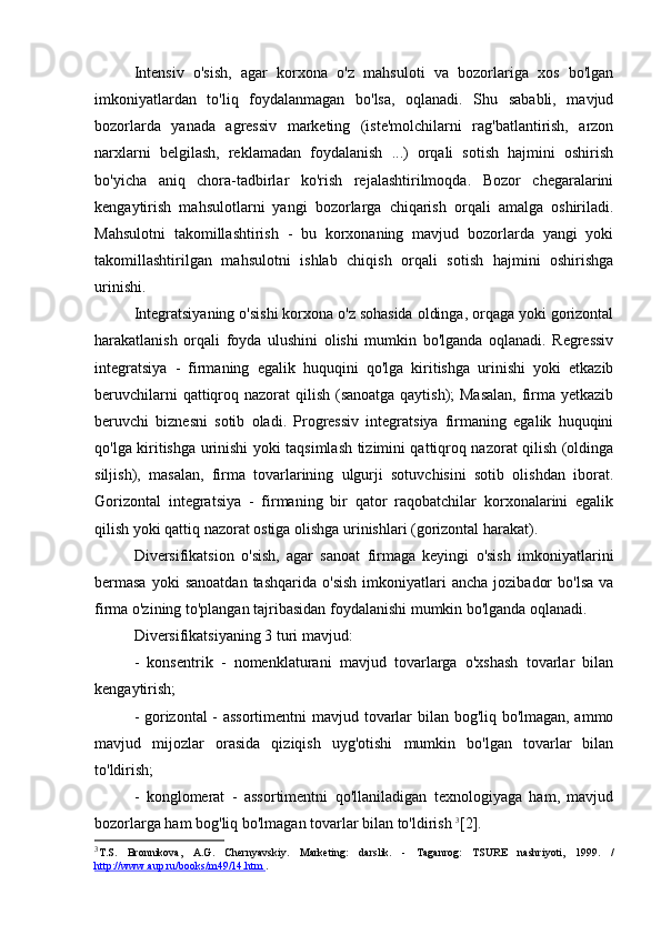 Intensiv   o'sish,   agar   korxona   o'z   mahsuloti   va   bozorlariga   xos   bo'lgan
imkoniyatlardan   to'liq   foydalanmagan   bo'lsa,   oqlanadi.   Shu   sababli,   mavjud
bozorlarda   yanada   agressiv   marketing   (iste'molchilarni   rag'batlantirish,   arzon
narxlarni   belgilash,   reklamadan   foydalanish   ...)   orqali   sotish   hajmini   oshirish
bo'yicha   aniq   chora-tadbirlar   ko'rish   rejalashtirilmoqda.   Bozor   chegaralarini
kengaytirish   mahsulotlarni   yangi   bozorlarga   chiqarish   orqali   amalga   oshiriladi.
Mahsulotni   takomillashtirish   -   bu   korxonaning   mavjud   bozorlarda   yangi   yoki
takomillashtirilgan   mahsulotni   ishlab   chiqish   orqali   sotish   hajmini   oshirishga
urinishi.
Integratsiyaning o'sishi korxona o'z sohasida oldinga, orqaga yoki gorizontal
harakatlanish   orqali   foyda   ulushini   olishi   mumkin   bo'lganda   oqlanadi.   Regressiv
integratsiya   -   firmaning   egalik   huquqini   qo'lga   kiritishga   urinishi   yoki   etkazib
beruvchilarni  qattiqroq nazorat qilish (sanoatga qaytish); Masalan,  firma yetkazib
beruvchi   biznesni   sotib   oladi.   Progressiv   integratsiya   firmaning   egalik   huquqini
qo'lga kiritishga urinishi yoki taqsimlash tizimini qattiqroq nazorat qilish (oldinga
siljish),   masalan,   firma   tovarlarining   ulgurji   sotuvchisini   sotib   olishdan   iborat.
Gorizontal   integratsiya   -   firmaning   bir   qator   raqobatchilar   korxonalarini   egalik
qilish yoki qattiq nazorat ostiga olishga urinishlari (gorizontal harakat).
Diversifikatsion   o'sish,   agar   sanoat   firmaga   keyingi   o'sish   imkoniyatlarini
bermasa  yoki  sanoatdan  tashqarida   o'sish   imkoniyatlari  ancha   jozibador  bo'lsa  va
firma o'zining to'plangan tajribasidan foydalanishi mumkin bo'lganda oqlanadi.
Diversifikatsiyaning 3 turi mavjud:
-   konsentrik   -   nomenklaturani   mavjud   tovarlarga   o'xshash   tovarlar   bilan
kengaytirish;
- gorizontal  - assortimentni  mavjud tovarlar bilan bog'liq bo'lmagan, ammo
mavjud   mijozlar   orasida   qiziqish   uyg'otishi   mumkin   bo'lgan   tovarlar   bilan
to'ldirish;
-   konglomerat   -   assortimentni   qo'llaniladigan   texnologiyaga   ham,   mavjud
bozorlarga ham bog'liq bo'lmagan tovarlar bilan to'ldirish  3
[2].
3
T.S.   Bronnikova,   A.G.   Chernyavskiy.   Marketing:   darslik.   -   Taganrog:   TSURE   nashriyoti,   1999.   /
http://www.aup.ru/books/m49/14.htm  . 