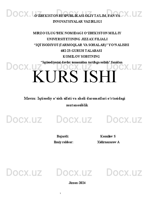 1O‘ZBEKISTON RESPUBLIKASI OLIY TA’LIM, FAN VA
INNOVATSIYALAR VAZIRLIGI
MIRZO ULUG BEK NOMIDAGI O ZBEKISTON MILLIYʻ ʻ
UNIVERSITETINING JIZZ А X FILI А LI
“IQTISODIYOT(TARMOQLAR VA SOHALAR)” YO N	
ʻ А LISHI 
682-23-GURUH TALABASI 
KOMILOV SOBITNING
“Iqtisodiyotni davlat tomonidan tartibga solish” f а nid а n
KURS ISHI
Mavzu:  Iqtisodiy o‘sish sifati va aholi daromatlari o‘rtasidagi
mutanosiblik 
                                                   Bajardi:                                     Komilov S
                                       Ilmiy rahbar:                            Xidirnazarov A
Jizzax-2024