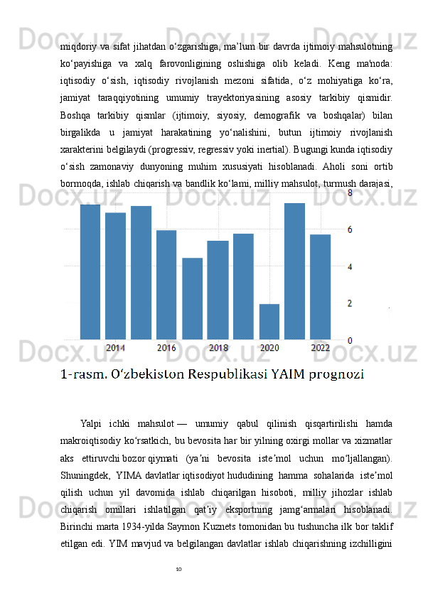 10miqdoriy va sifat  jihatdan o‘zgarishiga, ma’lum bir  davrda ijtimoiy mahsulotning
ko‘payishiga   va   xalq   farovonligining   oshishiga   olib   keladi.   Keng   ma'noda:
iqtisodiy   o‘sish,   iqtisodiy   rivojlanish   mezoni   sifatida,   o‘z   mohiyatiga   ko‘ra,
jamiyat   taraqqiyotining   umumiy   trayektoriyasining   asosiy   tarkibiy   qismidir.
Boshqa   tarkibiy   qismlar   (ijtimoiy,   siyosiy,   demografik   va   boshqalar)   bilan
birgalikda   u   jamiyat   harakatining   yo‘nalishini,   butun   ijtimoiy   rivojlanish
xarakterini belgilaydi (progressiv, regressiv yoki inertial). Bugungi kunda iqtisodiy
o‘sish   zamonaviy   dunyoning   muhim   xususiyati   hisoblanadi.   Aholi   soni   ortib
bormoqda, ishlab chiqarish va bandlik ko‘lami, milliy mahsulot, turmush darajasi,
ishdan ko‘proq bo‘sh vaqt iqtisodiy o‘sishdan dalolat beradi. 
Yalpi   ichki   mahsulot   —   umumiy   qabul   qilinish   qisqartirilishi   hamda
makroiqtisodiy ko rsatkich, bu bevosita har bir yilning oxirgi mollar va xizmatlarʻ
aks   ettiruvchi   bozor   qiymati   (ya ni   bevosita   iste mol   uchun   mo ljallangan).	
ʼ ʼ ʻ
Shuningdek,   YIMA   davlatlar   iqtisodiyot   hududining   hamma   sohalarida   iste mol	
ʼ
qilish   uchun   yil   davomida   ishlab   chiqarilgan   hisoboti,   milliy   jihozlar   ishlab
chiqarish   omillari   ishlatilgan   qat iy   eksportning   jamg armalari   hisoblanadi.	
ʼ ʻ
Birinchi marta   1934-yilda   Saymon Kuznets tomonidan bu tushuncha ilk bor taklif
etilgan edi. YIM mavjud va belgilangan davlatlar ishlab chiqarishning izchilligini 