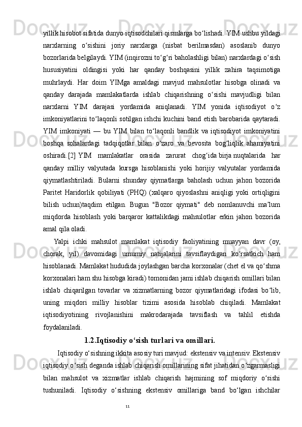 11yillik hisobot sifatida dunyo   iqtisodchilari   qismlarga bo lishadi. YIM ushbu yildagiʻ
narxlarning   o sishini   joriy   narxlarga   (nisbat   berilmasdan)   asoslanib   dunyo	
ʻ
bozorlarida belgilaydi. YIM (inqirozni to g ri baholashligi bilan) narxlardagi o sish	
ʻ ʻ ʻ
hususiyatini   oldingisi   yoki   har   qanday   boshqasini   yillik   zahira   taqsimotiga
muhrlaydi.   Har   doim   YIMga   amaldagi   mavjud   mahsulotlar   hisobga   olinadi   va
qanday   darajada   mamlakatlarda   ishlab   chiqarishning   o sishi   mavjudligi   bilan	
ʻ
narxlarni   YIM   darajasi   yordamida   aniqlanadi.   YIM   yonida   iqtisodiyot   o z	
ʻ
imkoniyatlarini to laqonli sotilgan ishchi kuchini band etish barobarida qaytaradi.	
ʻ
YIM   imkoniyati   —   bu  YIM   bilan   to laqonli   bandlik   va   iqtisodiyot   imkoniyatini	
ʻ
boshqa   sohalardagi   tadqiqotlar   bilan   o zaro   va   bevosita   bog liqlik   ahamiyatini	
ʻ ʻ
oshiradi. [2]   YIM   mamlakatlar   orasida   zarurat   chog ida	
ʻ   birja   nuqtalarida   har
qanday   milliy   valyutada   kursga   hisoblanishi   yoki   horijiy   valyutalar   yordamida
qiymatlashtiriladi.   Bularni   shunday   qiymatlarga   baholash   uchun   jahon   bozorida
Paritet   Haridorlik   qobiliyati   (PHQ)   (xalqaro   qiyoslashni   aniqligi   yoki   ortiqligini
bilish   uchun)taqdim   etilgan.   Bugun   "Bozor   qiymati"   deb   nomlanuvchi   ma lum	
ʼ
miqdorda   hisoblash   yoki   barqaror   kattalikdagi   mahsulotlar   erkin   jahon   bozorida
amal qila oladi.
Yalpi   ichki   mahsulot   mamlakat   iqtisodiy   faoliyatining   muayyan   davr   (oy,
chorak,   yil)   davomidagi   umumiy   natijalarini   tavsiflaydigan   ko rsatkich   ham	
ʻ
hisoblanadi. Mamlakat hududida joylashgan barcha korxonalar (chet el va qo shma	
ʻ
korxonalari ham shu hisobga kiradi) tomonidan jami ishlab chiqarish omillari bilan
ishlab   chiqarilgan   tovarlar   va   xizmatlarning   bozor   qiymatlaridagi   ifodasi   bo lib,	
ʻ
uning   miqdori   milliy   hisoblar   tizimi   asosida   hisoblab   chiqiladi.   Mamlakat
iqtisodiyotining   rivojlanishini   makrodarajada   tavsiflash   va   tahlil   etishda
foydalaniladi.
1.2.Iqtisodiy o‘sish turlari va omillari.
Iqtisodiy o‘sishning ikkita asosiy turi mavjud: ekstensiv va intensiv. Ekstensiv
iqtisodiy o sish deganda ishlab chiqarish omillarining sifat jihatidan o zgarmasligi	
ʻ ʻ
bilan   mahsulot   va   xizmatlar   ishlab   chiqarish   hajmining   sof   miqdoriy   o sishi	
ʻ
tushuniladi.   Iqtisodiy   o‘sishning   ekstensiv   omillariga   band   bo‘lgan   ishchilar 