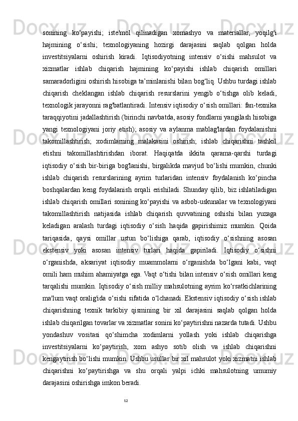 12sonining   ko‘payishi;   iste'mol   qilinadigan   xomashyo   va   materiallar,   yoqilg'i
hajmining   o‘sishi;   texnologiyaning   hozirgi   darajasini   saqlab   qolgan   holda
investitsiyalarni   oshirish   kiradi.   Iqtisodiyotning   intensiv   o‘sishi   mahsulot   va
xizmatlar   ishlab   chiqarish   hajmining   ko‘payishi   ishlab   chiqarish   omillari
samaradorligini oshirish hisobiga ta’minlanishi bilan bog‘liq. Ushbu turdagi ishlab
chiqarish   cheklangan   ishlab   chiqarish   resurslarini   yengib   o‘tishga   olib   keladi,
texnologik jarayonni rag'batlantiradi. Intensiv iqtisodiy o‘sish omillari: fan-texnika
taraqqiyotini jadallashtirish (birinchi navbatda, asosiy fondlarni yangilash hisobiga
yangi   texnologiyani   joriy   etish);   asosiy   va   aylanma   mablag'lardan   foydalanishni
takomillashtirish;   xodimlarning   malakasini   oshirish;   ishlab   chiqarishni   tashkil
etishni   takomillashtirishdan   iborat.   Haqiqatda   ikkita   qarama-qarshi   turdagi
iqtisodiy o‘sish bir-biriga bog'lanishi, birgalikda mavjud bo‘lishi  mumkin, chunki
ishlab   chiqarish   resurslarining   ayrim   turlaridan   intensiv   foydalanish   ko‘pincha
boshqalardan   keng   foydalanish   orqali   erishiladi.   Shunday   qilib,   biz   ishlatiladigan
ishlab chiqarish omillari sonining ko‘payishi va asbob-uskunalar va texnologiyani
takomillashtirish   natijasida   ishlab   chiqarish   quvvatining   oshishi   bilan   yuzaga
keladigan   aralash   turdagi   iqtisodiy   o‘sish   haqida   gapirishimiz   mumkin.   Qoida
tariqasida,   qaysi   omillar   ustun   bo‘lishiga   qarab,   iqtisodiy   o‘sishning   asosan
ekstensiv   yoki   asosan   intensiv   turlari   haqida   gapiriladi.   Iqtisodiy   o‘sishni
o‘rganishda,   aksariyat   iqtisodiy   muammolarni   o‘rganishda   bo‘lgani   kabi,   vaqt
omili ham muhim ahamiyatga ega. Vaqt o‘tishi bilan intensiv o‘sish omillari keng
tarqalishi  mumkin. Iqtisodiy o‘sish milliy mahsulotning ayrim ko‘rsatkichlarining
ma'lum vaqt oralig'ida o‘sishi sifatida o‘lchanadi. Ekstensiv iqtisodiy o‘sish ishlab
chiqarishning   texnik   tarkibiy   qismining   bir   xil   darajasini   saqlab   qolgan   holda
ishlab chiqarilgan tovarlar va xizmatlar sonini ko‘paytirishni nazarda tutadi. Ushbu
yondashuv   vositasi   qo‘shimcha   xodimlarni   yollash   yoki   ishlab   chiqarishga
investitsiyalarni   ko‘paytirish,   xom   ashyo   sotib   olish   va   ishlab   chiqarishni
kengaytirish bo‘lishi mumkin. Ushbu usullar bir xil mahsulot yoki xizmatni ishlab
chiqarishni   ko‘paytirishga   va   shu   orqali   yalpi   ichki   mahsulotning   umumiy
darajasini oshirishga imkon beradi.  