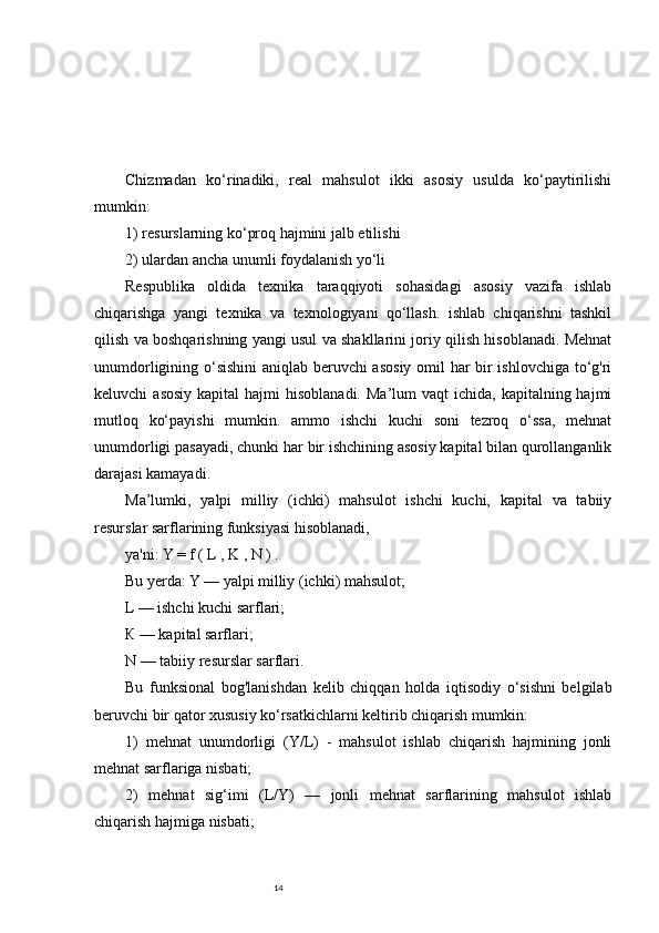 14Chizmadan   ko‘rinadiki,   real   mahsulot   ikki   asosiy   usulda   ko‘paytirilishi
mumkin: 
1) resurslarning ko‘proq hajmini jalb etilishi 
2) ulardan ancha unumli foydalanish yo‘li 
Respublika   oldida   texnika   taraqqiyoti   sohasidagi   asosiy   vazifa   ishlab
chiqarishga   yangi   texnika   va   texnologiyani   qo‘llash.   ishlab   chiqarishni   tashkil
qilish va boshqarishning yangi usul va shakllarini joriy qilish hisoblanadi. Mehnat
unumdorligining o‘sishini  aniqlab beruvchi asosiy omil har bir ishlovchiga to‘g'ri
keluvchi  asosiy  kapital   hajmi  hisoblanadi.  Ma’lum   vaqt  ichida,  kapitalning hajmi
mutloq   ko‘payishi   mumkin.   ammo   ishchi   kuchi   soni   tezroq   o‘ssa,   mehnat
unumdorligi pasayadi, chunki har bir ishchining asosiy kapital bilan qurollanganlik
darajasi kamayadi. 
Ma’lumki,   yalpi   milliy   (ichki)   mahsulot   ishchi   kuchi,   kapital   va   tabiiy
resurslar sarflarining funksiyasi hisoblanadi, 
ya'ni: Y = f ( L , K , N ) . 
Bu yerda: Y — yalpi milliy (ichki) mahsulot; 
L — ishchi kuchi sarflari; 
К — kapital sarflari; 
N — tabiiy resurslar sarflari. 
Bu   funksional   bog'lanishdan   kelib   chiqqan   holda   iqtisodiy   o‘sishni   belgilab
beruvchi bir qator xususiy ko‘rsatkichlarni keltirib chiqarish mumkin: 
1)   mehnat   unumdorligi   (Y/L)   -   mahsulot   ishlab   chiqarish   hajmining   jonli
mehnat sarflariga nisbati; 
2)   mehnat   sig‘imi   (L/Y)   —   jonli   mehnat   sarflarining   mahsulot   ishlab
chiqarish hajmiga nisbati;  