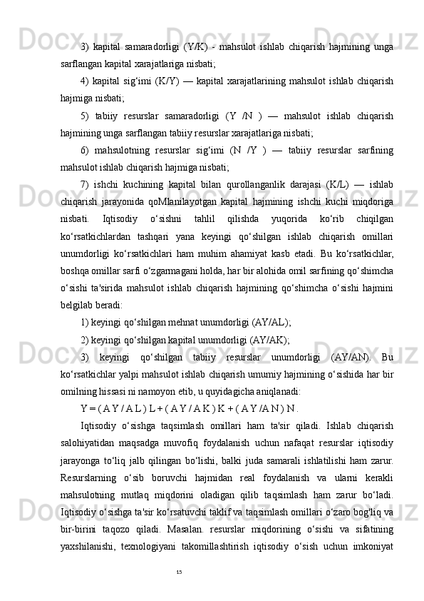 153)   kapital   samaradorligi   (Y/K)   -   mahsulot   ishlab   chiqarish   hajmining   unga
sarflangan kapital xarajatlariga nisbati; 
4)   kapital   sig‘imi   (K/Y)   —   kapital   xarajatlarining   mahsulot   ishlab   chiqarish
hajmiga nisbati; 
5)   tabiiy   resurslar   samaradorligi   (Y   /N   )   —   mahsulot   ishlab   chiqarish
hajmining unga sarflangan tabiiy resurslar xarajatlariga nisbati; 
6)   mahsulotning   resurslar   sig‘imi   (N   /Y   )   —   tabiiy   resurslar   sarfining
mahsulot ishlab chiqarish hajmiga nisbati; 
7)   ishchi   kuchining   kapital   bilan   qurollanganlik   darajasi   (K/L)   —   ishlab
chiqarish   jarayonida   qoMlanilayotgan   kapital   hajmining   ishchi   kuchi   miqdoriga
nisbati.   Iqtisodiy   o‘sishni   tahlil   qilishda   yuqorida   ko‘rib   chiqilgan
ko‘rsatkichlardan   tashqari   yana   keyingi   qo‘shilgan   ishlab   chiqarish   omillari
unumdorligi   ko‘rsatkichlari   ham   muhim   ahamiyat   kasb   etadi.   Bu   ko‘rsatkichlar,
boshqa omillar sarfi o‘zgarmagani holda, har bir alohida omil sarfining qo‘shimcha
o‘sishi   ta'sirida   mahsulot   ishlab   chiqarish   hajmining   qo‘shimcha   o‘sishi   hajmini
belgilab beradi: 
1) keyingi qo‘shilgan mehnat unumdorligi (AY/AL); 
2) keyingi qo‘shilgan kapital unumdorligi (AY/AK); 
3)   keyingi   qo‘shilgan   tabiiy   resurslar   unumdorligi   (AY/AN).   Bu
ko‘rsatkichlar yalpi mahsulot ishlab chiqarish umumiy hajmining o‘sishida har bir
omilning hissasi ni namoyon etib, u quyidagicha aniqlanadi: 
Y = ( A Y / A L ) L + ( A Y / A K ) K + ( A Y /A N ) N . 
Iqtisodiy   o‘sishga   taqsimlash   omillari   ham   ta'sir   qiladi.   Ishlab   chiqarish
salohiyatidan   maqsadga   muvofiq   foydalanish   uchun   nafaqat   resurslar   iqtisodiy
jarayonga   to‘liq   jalb   qilingan   bo‘lishi,   balki   juda   samarali   ishlatilishi   ham   zarur.
Resurslarning   o‘sib   boruvchi   hajmidan   real   foydalanish   va   ularni   kerakli
mahsulotning   mutlaq   miqdorini   oladigan   qilib   taqsimlash   ham   zarur   bo‘ladi.
Iqtisodiy o‘sishga ta'sir ko‘rsatuvchi taklif va taqsimlash omillari o‘zaro bog'liq va
bir-birini   taqozo   qiladi.   Masalan.   resurslar   miqdorining   o‘sishi   va   sifatining
yaxshilanishi,   texnologiyani   takomillashtirish   iqtisodiy   o‘sish   uchun   imkoniyat 