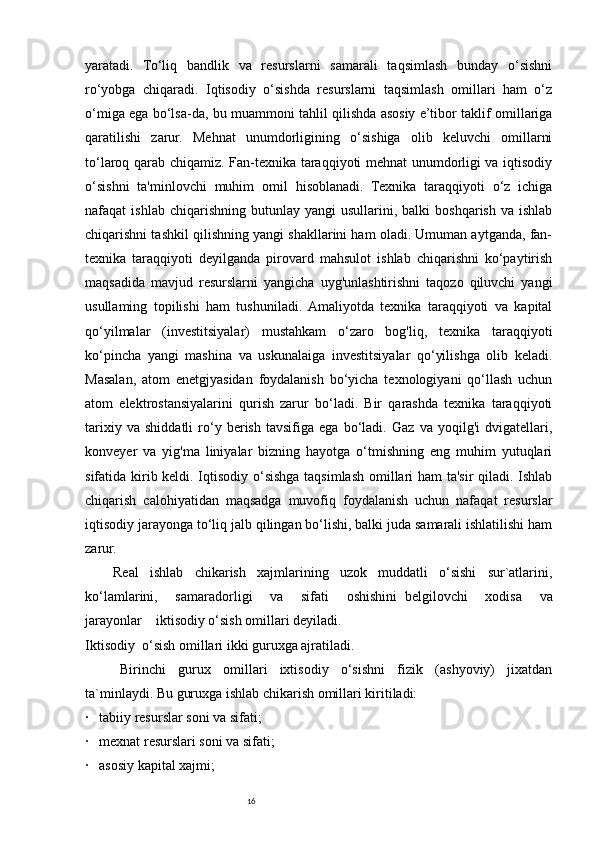 16yaratadi.   To‘liq   bandlik   va   resurslarni   samarali   taqsimlash   bunday   o‘sishni
ro‘yobga   chiqaradi.   Iqtisodiy   o‘sishda   resurslarni   taqsimlash   omillari   ham   o‘z
o‘miga ega bo‘lsa-da, bu muammoni tahlil qilishda asosiy e’tibor taklif omillariga
qaratilishi   zarur.   Mehnat   unumdorligining   o‘sishiga   olib   keluvchi   omillarni
to‘laroq qarab chiqamiz. Fan-texnika taraqqiyoti mehnat unumdorligi va iqtisodiy
o‘sishni   ta'minlovchi   muhim   omil   hisoblanadi.   Texnika   taraqqiyoti   o‘z   ichiga
nafaqat   ishlab  chiqarishning  butunlay  yangi   usullarini,  balki  boshqarish  va  ishlab
chiqarishni tashkil qilishning yangi shakllarini ham oladi. Umuman aytganda, fan-
texnika   taraqqiyoti   deyilganda   pirovard   mahsulot   ishlab   chiqarishni   ko‘paytirish
maqsadida   mavjud   resurslarni   yangicha   uyg'unlashtirishni   taqozo   qiluvchi   yangi
usullaming   topilishi   ham   tushuniladi.  Amaliyotda   texnika   taraqqiyoti   va   kapital
qo‘yilmalar   (investitsiyalar)   mustahkam   o‘zaro   bog'liq,   texnika   taraqqiyoti
ko‘pincha   yangi   mashina   va   uskunalaiga   investitsiyalar   qo‘yilishga   olib   keladi.
Masalan,   atom   enetgjyasidan   foydalanish   bo‘yicha   texnologiyani   qo‘llash   uchun
atom   elektrostansiyalarini   qurish   zarur   bo‘ladi.   Bir   qarashda   texnika   taraqqiyoti
tarixiy   va   shiddatli   ro‘y   berish   tavsifiga   ega   bo‘ladi.   Gaz   va   yoqilg'i   dvigatellari,
konveyer   va   yig'ma   liniyalar   bizning   hayotga   o‘tmishning   eng   muhim   yutuqlari
sifatida kirib keldi. Iqtisodiy o‘sishga taqsimlash omillari ham ta'sir qiladi. Ishlab
chiqarish   calohiyatidan   maqsadga   muvofiq   foydalanish   uchun   nafaqat   resurslar
iqtisodiy jarayonga to‘liq jalb qilingan bo‘lishi, balki juda samarali ishlatilishi ham
zarur. 
Real   ishlab   chikarish   xajmlarining   uzok   muddatli   o‘sishi   sur`atlarini,
ko‘lamlarini,   samaradorligi   va   sifati   oshishini     belgilovchi   xodisa   va
jarayonlar         iktisodiy o‘sish omillari deyiladi.
Iktisodiy     o‘sish omillari ikki guruxga ajratiladi.
Birinchi   gurux   omillari   ixtisodiy   o‘sishni   fizik   (ashyoviy)   jixatdan
ta`minlaydi. Bu guruxga ishlab chikarish omillari kiritiladi:
·       tabiiy resurslar soni va sifati;
·       mexnat resurslari soni va sifati;
·       asosiy kapital xajmi; 