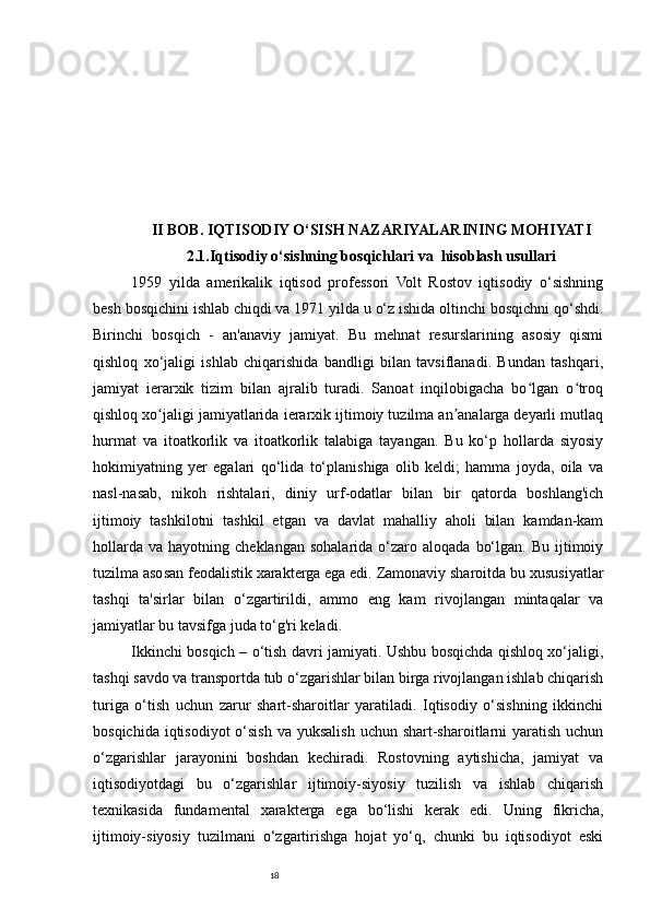 18II BOB. IQTISODIY O‘SISH NAZARIYALARINING MOHIYATI
2.1.Iqtisodiy o‘sishning bosqichlari va  hisoblash usullari
1959   yilda   amerikalik   iqtisod   professori   Volt   Rostov   iqtisodiy   o‘sishning
besh bosqichini ishlab chiqdi va 1971 yilda u o‘z ishida oltinchi bosqichni qo‘shdi.
Birinchi   bosqich   -   an'anaviy   jamiyat.   Bu   mehnat   resurslarining   asosiy   qismi
qishloq   xo‘jaligi   ishlab   chiqarishida   bandligi   bilan   tavsiflanadi.   Bundan   tashqari,
jamiyat   ierarxik   tizim   bilan   ajralib   turadi.   Sanoat   inqilobigacha   bo lgan   o troqʻ ʻ
qishloq xo jaligi jamiyatlarida ierarxik ijtimoiy tuzilma an analarga deyarli mutlaq	
ʻ ʼ
hurmat   va   itoatkorlik   va   itoatkorlik   talabiga   tayangan.   Bu   ko‘p   hollarda   siyosiy
hokimiyatning   yer   egalari   qo‘lida   to‘planishiga   olib   keldi;   hamma   joyda,   oila   va
nasl-nasab,   nikoh   rishtalari,   diniy   urf-odatlar   bilan   bir   qatorda   boshlang'ich
ijtimoiy   tashkilotni   tashkil   etgan   va   davlat   mahalliy   aholi   bilan   kamdan-kam
hollarda   va  hayotning  cheklangan  sohalarida  o‘zaro  aloqada   bo‘lgan.  Bu   ijtimoiy
tuzilma asosan feodalistik xarakterga ega edi. Zamonaviy sharoitda bu xususiyatlar
tashqi   ta'sirlar   bilan   o‘zgartirildi,   ammo   eng   kam   rivojlangan   mintaqalar   va
jamiyatlar bu tavsifga juda to‘g'ri keladi. 
Ikkinchi bosqich – o‘tish davri jamiyati. Ushbu bosqichda qishloq xo‘jaligi,
tashqi savdo va transportda tub o‘zgarishlar bilan birga rivojlangan ishlab chiqarish
turiga   o‘tish   uchun   zarur   shart-sharoitlar   yaratiladi.   Iqtisodiy   o‘sishning   ikkinchi
bosqichida iqtisodiyot  o‘sish va yuksalish uchun shart-sharoitlarni  yaratish uchun
o‘zgarishlar   jarayonini   boshdan   kechiradi.   Rostovning   aytishicha,   jamiyat   va
iqtisodiyotdagi   bu   o‘zgarishlar   ijtimoiy-siyosiy   tuzilish   va   ishlab   chiqarish
texnikasida   fundamental   xarakterga   ega   bo‘lishi   kerak   edi.   Uning   fikricha,
ijtimoiy-siyosiy   tuzilmani   o‘zgartirishga   hojat   yo‘q,   chunki   bu   iqtisodiyot   eski