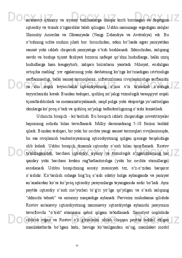 19an'anaviy   ijtimoiy   va   siyosiy   tuzilmalarga   chuqur   kirib   bormagan   va   faqatgina
iqtisodiy va texnik o‘zgarishlar talab qilingan. Ushbu namunaga ergashgan xalqlar
Shimoliy   Amerika   va   Okeaniyada   (Yangi   Zelandiya   va   Avstraliya)   edi.   Bu
o‘tishning   uchta   muhim   jihati   bor:   birinchidan,   sekin   bo‘lsada   agrar   jamiyatdan
sanoat   yoki   ishlab   chiqarish   jamiyatiga   o‘tish   boshlanadi.   Ikkinchidan,   xalqning
savdo   va   boshqa   tijorat   faoliyati   bozorni   nafaqat   qo‘shni   hududlarga,   balki   uzoq
hududlarga   ham   kengaytirib,   xalqaro   bozorlarni   yaratadi.   Nihoyat,   erishilgan
ortiqcha   mablag‘   yer   egalarining   yoki   davlatning   ko‘zga   ko‘rinadigan   iste'moliga
sarflanmasligi, balki sanoat tarmoqlarini, infratuzilmani rivojlantirishga sarflanishi
va   shu   orqali   keyinchalik   iqtisodiyotning   o‘zini   o‘zi   ta'minlab   o‘sishiga
tayyorlanishi kerak. Bundan tashqari, qishloq xo‘jaligi texnologik taraqqiyot orqali
tijoratlashtiriladi va mexanizatsiyalanadi; naqd pulga yoki eksportga yo‘naltirilgan
ekinlarga ko‘proq o‘tadi va qishloq xo‘jaligi tadbirkorligining o‘sishi kuzatiladi. 
Uchinchi bosqich - ko‘tarilish. Bu bosqich ishlab chiqarishga investitsiyalar
hajmining   oshishi   bilan   tavsiflanadi.   Milliy   daromadning   5-10   foizini   tashkil
qiladi. Bundan tashqari, bir yoki bir nechta yangi sanoat tarmoqlari rivojlanmoqda,
bu   esa   rivojlanish   tendentsiyasining   iqtisodiyotning   qolgan   qismiga   tarqalishiga
olib   keladi.   Ushbu   bosqich   dinamik   iqtisodiy   o‘sish   bilan   tavsiflanadi.   Rostov
ta'kidlaganidek,   barchasi   iqtisodiy,   siyosiy   va   texnologik   o‘zgarishlarning   har
qanday   yoki   barchasi   keskin   rag'batlantirishga   (yoki   bir   nechta   stimullarga)
asoslanadi.   Ushbu   bosqichning   asosiy   xususiyati   tez,   o‘z-o‘zidan   barqaror
o‘sishdir.   Ko tarilish   sohaga   bog liq   o sish   odatiy   holga   aylanganda   va   jamiyatʻ ʻ ʻ
an analardan ko ra ko proq iqtisodiy jarayonlarga tayanganida sodir bo ladi. Ayni	
ʼ ʻ ʻ ʻ
paytda   iqtisodiy   o‘sish   me’yorlari   to‘g‘ri   yo‘lga   qo‘yilgan   va   o‘sish   xalqning
“ikkinchi   tabiati”   va   umumiy   maqsadiga   aylanadi.   Parvozni   muhokama   qilishda
Rostov   an'anaviy   iqtisodiyotning   zamonaviy   iqtisodiyotga   aylanishi   jarayonini
tavsiflovchi   "o‘tish"   atamasini   qabul   qilgani   ta'kidlanadi.   Samolyot   inqilobida
ishtirok   etgan   va   Rostov   o‘z   g'oyalarini   ishlab   chiqqan   paytda   tashkil   etilgan
mamlakatlarda   bo‘lgani   kabi,   havoga   ko‘tarilgandan   so‘ng,   mamlakat   model 