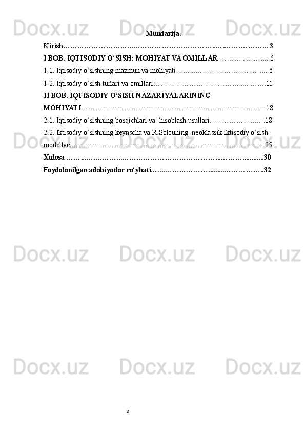 2 Mundarija.
Kirish………………………...……………………………..….…….…………3
I BOB. IQTISODIY O‘SISH: MOHIYAT VA OMILLAR  ………................6 
1.1. Iqtisodiy o‘sishning mazmun va mohiyati……...………………..…...........6
1.2. Iqtisodiy o‘sish turlari va omillari………………………....……......…….11
II BOB. IQTISODIY O‘SISH NAZARIYALARINING 
MOHIYATI …………………………………………………………………...18 
2.1. Iqtisodiy o‘sishning bosqichlari va  hisoblash usullari...……………..…..18 
2.2. Iktisodiy o‘sishning keynscha va R.Solouning  neoklassik iktisodiy o‘sish 
modellari………………………………………………………………………25 
Xulosa ……...….………...…………………………………...………............30 
Foydalanilgan adabiyotlar ro‘yhati…....……………….........……………..32 
    