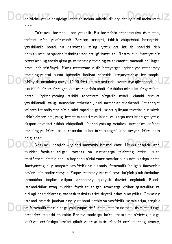 20bo‘yicha   yetuk   bosqichga   erishish   uchun   odatda   ellik   yildan   yuz   yilgacha   vaqt
oladi. 
To‘rtinchi   bosqich   -   tez   yetuklik.   Bu   bosqichda   urbanizatsiya   rivojlanib,
mehnat   sifati   yaxshilanadi.   Bundan   tashqari,   ishlab   chiqarishni   boshqarish
yaxshilanib   boradi   va   parvozdan   so‘ng,   yetuklikka   intilish   bosqichi   deb
nomlanuvchi barqaror o‘sishning uzoq oralig'i kuzatiladi. Rostov buni "jamiyat o‘z
resurslarining asosiy qismiga zamonaviy texnologiyalar qatorini samarali qo‘llagan
davr"   deb   ta'riflaydi.   Hozir   muntazam   o‘sib   borayotgan   iqtisodiyot   zamonaviy
texnologiyalarni   butun   iqtisodiy   faoliyat   sohasida   kengaytirishga   intilmoqda.
Milliy daromadning qariyb 10-20 foizi doimiy ravishda investitsiya qilinmoqda, bu
esa ishlab chiqarishning muntazam ravishda aholi o‘sishidan oshib ketishiga imkon
beradi.   Iqtisodiyotning   tarkibi   to‘xtovsiz   o‘zgarib   turadi,   chunki   texnika
yaxshilanadi,   yangi   tarmoqlar   tezlashadi,   eski   tarmoqlar   tekislanadi.   Iqtisodiyot
xalqaro  iqtisodiyotda   o‘z   o‘rnini   topadi:   ilgari   import   qilingan  tovarlar   o‘zimizda
ishlab chiqariladi; yangi import talablari rivojlanadi va ularga mos keladigan yangi
eksport   tovarlari   ishlab   chiqariladi.   Iqtisodiyotning   yetakchi   tarmoqlari   nafaqat
texnologiya   bilan,   balki   resurslar   bilan   ta’minlanganlik   xususiyati   bilan   ham
belgilanadi. 
Beshinchi   bosqich   –   yuqori   ommaviy   iste'mol   davri.   Ushbu   bosqich   uzoq
muddat   foydalaniladigan   tovarlar   va   xizmatlarga   talabning   ortishi   bilan
tavsiflanadi, chunki aholi allaqachon o‘zini zarur tovarlar bilan ta'minlashga qodir.
Jamiyatning   oliy   maqsadi   xavfsizlik   va   ijtimoiy   farovonlik   bo‘lgan   farovonlik
davlati kabi hodisa mavjud. Yuqori ommaviy iste'mol davri ko‘plab g'arb davlatlari
tomonidan   taqdim   etilgan   zamonaviy   qulaylik   davrini   anglatadi   Bunda
iste'molchilar   uzoq   muddat   foydalaniladigan   tovarlarga   e'tibor   qaratadilar   va
oldingi   bosqichlardagi   yashash   tashvishlarini   deyarli   eslay   olmaydilar.   Ommaviy
iste'mol davrida jamiyat asosiy e'tiborni harbiy va xavfsizlik masalalariga, tenglik
va farovonlik masalalariga yoki yuqori sinf uchun katta hashamatni rivojlantirishga
qaratishni   tanlashi   mumkin   Rostov   modeliga   ko‘ra,   mamlakat   o‘zining   o‘ziga
xosligini   aniqlashga   harakat   qiladi   va   unga   ta'sir   qiluvchi   omillar   uning   siyosiy, 