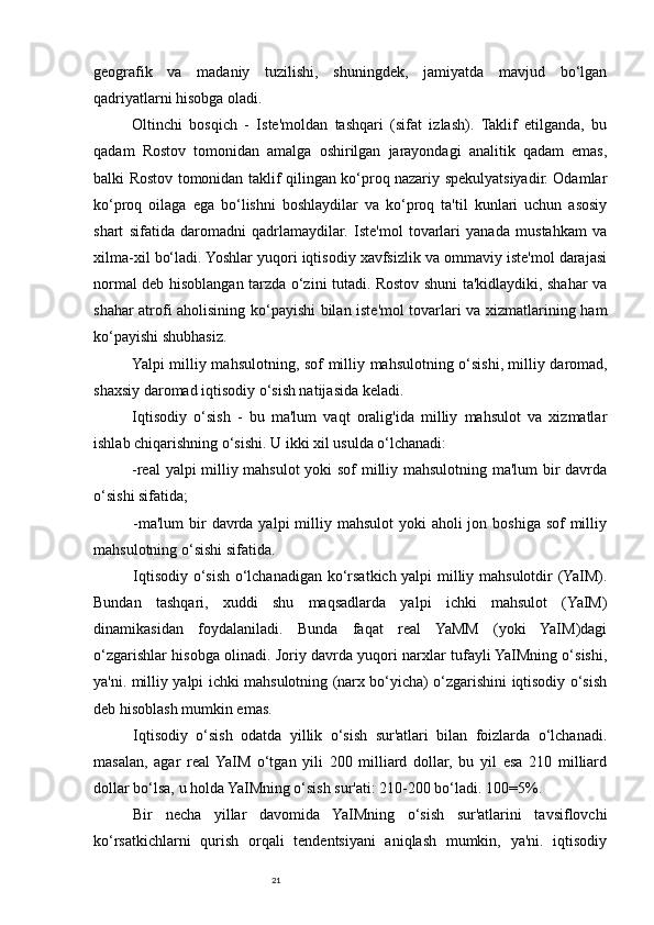 21geografik   va   madaniy   tuzilishi,   shuningdek,   jamiyatda   mavjud   bo‘lgan
qadriyatlarni hisobga oladi. 
Oltinchi   bosqich   -   Iste'moldan   tashqari   (sifat   izlash).   Taklif   etilganda,   bu
qadam   Rostov   tomonidan   amalga   oshirilgan   jarayondagi   analitik   qadam   emas,
balki Rostov tomonidan taklif qilingan ko‘proq nazariy spekulyatsiyadir. Odamlar
ko‘proq   oilaga   ega   bo‘lishni   boshlaydilar   va   ko‘proq   ta'til   kunlari   uchun   asosiy
shart   sifatida   daromadni   qadrlamaydilar.   Iste'mol   tovarlari   yanada   mustahkam   va
xilma-xil bo‘ladi. Yoshlar yuqori iqtisodiy xavfsizlik va ommaviy iste'mol darajasi
normal deb hisoblangan tarzda o‘zini tutadi. Rostov shuni ta'kidlaydiki, shahar va
shahar atrofi aholisining ko‘payishi bilan iste'mol tovarlari va xizmatlarining ham
ko‘payishi shubhasiz. 
Yalpi milliy mahsulotning, sof milliy mahsulotning o‘sishi,   milliy daromad ,
shaxsiy daromad iqtisodiy o‘sish natijasida keladi.
Iqtisodiy   o‘sish   -   bu   ma'lum   vaqt   oralig'ida   milliy   mahsulot   va   xizmatlar
ishlab chiqarishning o‘sishi. U ikki xil usulda o‘lchanadi:
-real yalpi milliy mahsulot  yoki sof milliy mahsulotning ma'lum bir davrda
o‘sishi sifatida;
-ma'lum  bir  davrda yalpi  milliy mahsulot  yoki  aholi  jon boshiga sof  milliy
mahsulotning o‘sishi sifatida.
Iqtisodiy o‘sish o‘lchanadigan ko‘rsatkich yalpi milliy mahsulotdir (YaIM).
Bundan   tashqari,   xuddi   shu   maqsadlarda   yalpi   ichki   mahsulot   (YaIM)
dinamikasidan   foydalaniladi.   Bunda   faqat   real   YaMM   (yoki   YaIM)dagi
o‘zgarishlar hisobga olinadi. Joriy davrda yuqori narxlar tufayli YaIMning o‘sishi,
ya'ni. milliy yalpi ichki mahsulotning (narx bo‘yicha) o‘zgarishini iqtisodiy o‘sish
deb hisoblash mumkin emas.
Iqtisodiy   o‘sish   odatda   yillik   o‘sish   sur'atlari   bilan   foizlarda   o‘lchanadi.
masalan,   agar   real  YaIM   o‘tgan   yili   200   milliard   dollar,   bu   yil   esa   210   milliard
dollar bo‘lsa, u holda YaIMning o‘sish sur'ati: 210-200 bo‘ladi. 100=5%.
Bir   necha   yillar   davomida   YaIMning   o‘sish   sur'atlarini   tavsiflovchi
ko‘rsatkichlarni   qurish   orqali   tendentsiyani   aniqlash   mumkin,   ya'ni.   iqtisodiy 