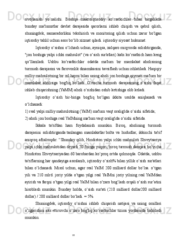 22rivojlanish   yo‘nalishi.   Boshqa   makroiqtisodiy   ko‘rsatkichlar   bilan   birgalikda
bunday   ma'lumotlar   davlat   darajasida   qarorlarni   ishlab   chiqish   va   qabul   qilish,
shuningdek,   samaradorlikni   tekshirish   va   monitoring   qilish   uchun   zarur   bo‘lgan
iqtisodiy tahlil uchun asos bo‘lib xizmat qiladi.   iqtisodiy siyosat   hukumat.
Iqtisodiy o‘sishni o‘lchash uchun, ayniqsa, xalqaro miqyosda solishtirganda,
"jon boshiga yalpi ichki mahsulot" (va o‘sish sur'atlari) kabi ko‘rsatkich ham keng
qo‘llaniladi.   Ushbu   ko‘rsatkichlar   odatda   ma'lum   bir   mamlakat   aholisining
turmush darajasini va farovonlik dinamikasini tavsiflash uchun ishlatiladi. Haqiqiy
milliy mahsulotning bir xil hajmi bilan uning aholi jon boshiga qiymati ma'lum bir
mamlakat   aholisiga   bog'liq   bo‘ladi.   O‘rtacha   turmush   darajasining   o‘sishi   faqat
ishlab chiqarishning (YaMM) aholi o‘sishidan oshib ketishiga olib keladi.
Iqtisodiy   o‘sish   bir-biriga   bog'liq   bo‘lgan   ikkita   usulda   aniqlanadi   va
o‘lchanadi:
1) real yalpi milliy mahsulotning (YaIM) ma'lum vaqt oralig'ida o‘sishi sifatida;
2) aholi jon boshiga real YaIMning ma'lum vaqt oralig'ida o‘sishi sifatida.
Ikkala   ta'rifdan   ham   foydalanish   mumkin.   Biroq,   aholining   turmush
darajasini   solishtirganda   tanlangan   mamlakatlar   bolta   va   hududlar,   ikkinchi   ta'rif
aniqroq afzalroqdir. “Shunday qilib, Hindiston yalpi ichki mahsuloti Shveytsariya
yalpi ichki mahsulotidan deyarli 70 foizga yuqori, biroq turmush darajasi bo‘yicha
Hindiston Shveytsariyadan 60 barobardan ko‘proq ortda qolmoqda. Odatda, ushbu
ta'riflarning har qandayiga asoslanib, iqtisodiy o‘sish% bilan yillik o‘sish sur'atlari
bilan   o‘lchanadi.   Misol   uchun,   agar   real  YaIM   200   milliard   dollar   bo‘lsa.   o‘tgan
yili   va   210   mlrd.   joriy   yilda   o‘tgan   yilgi   real  YaIMni   joriy   yilning   real  YaIMdan
ayirish va farqni o‘tgan yilgi real YaIM bilan o‘zaro bog‘lash orqali o‘sish sur’atini
hisoblash   mumkin.   Bunday   holda,   o‘sish   sur'ati   (210   milliard   dollar200   milliard
dollar) / 200 milliard dollar bo‘ladi. = 5%.
Shuningdek,   iqtisodiy   o‘sishni   ishlab   chiqarish   natijasi   va   uning   omillari
o‘zgarishini aks ettiruvchi o‘zaro bog'liq ko‘rsatkichlar tizimi yordamida baholash
mumkin. 