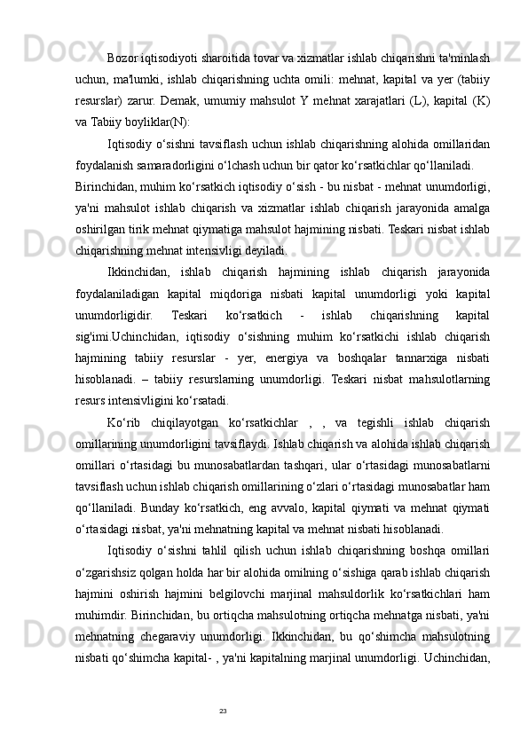 23Bozor iqtisodiyoti sharoitida tovar va xizmatlar ishlab chiqarishni ta'minlash
uchun,  ma'lumki,  ishlab   chiqarishning   uchta  omili:   mehnat,  kapital   va  yer   (tabiiy
resurslar)   zarur.   Demak,   umumiy   mahsulot  Y  mehnat   xarajatlari   (L),   kapital   (K)
va   Tabiiy boyliklar (N):
Iqtisodiy  o‘sishni  tavsiflash  uchun ishlab chiqarishning  alohida omillaridan
foydalanish samaradorligini o‘lchash uchun bir qator ko‘rsatkichlar qo‘llaniladi.
Birinchidan,   muhim ko‘rsatkich   iqtisodiy o‘sish - bu nisbat - mehnat unumdorligi,
ya'ni   mahsulot   ishlab   chiqarish   va   xizmatlar   ishlab   chiqarish   jarayonida   amalga
oshirilgan tirik mehnat qiymatiga mahsulot hajmining nisbati. Teskari nisbat ishlab
chiqarishning mehnat intensivligi deyiladi.
Ikkinchidan,   ishlab   chiqarish   hajmining   ishlab   chiqarish   jarayonida
foydalaniladigan   kapital   miqdoriga   nisbati   kapital   unumdorligi   yoki   kapital
unumdorligidir.   Teskari   ko‘rsatkich   -   ishlab   chiqarishning   kapital
sig'imi.Uchinchidan,   iqtisodiy   o‘sishning   muhim   ko‘rsatkichi   ishlab   chiqarish
hajmining   tabiiy   resurslar   -   yer,   energiya   va   boshqalar   tannarxiga   nisbati
hisoblanadi.   –   tabiiy   resurslarning   unumdorligi.   Teskari   nisbat   mahsulotlarning
resurs intensivligini ko‘rsatadi.
Ko‘rib   chiqilayotgan   ko‘rsatkichlar   ,   ,   va   tegishli   ishlab   chiqarish
omillarining unumdorligini tavsiflaydi. Ishlab chiqarish va alohida ishlab chiqarish
omillari   o‘rtasidagi   bu   munosabatlardan   tashqari,   ular   o‘rtasidagi   munosabatlarni
tavsiflash uchun ishlab chiqarish omillarining o‘zlari o‘rtasidagi munosabatlar ham
qo‘llaniladi.   Bunday   ko‘rsatkich,   eng   avvalo,   kapital   qiymati   va   mehnat   qiymati
o‘rtasidagi nisbat, ya'ni mehnatning kapital va mehnat nisbati hisoblanadi.
Iqtisodiy   o‘sishni   tahlil   qilish   uchun   ishlab   chiqarishning   boshqa   omillari
o‘zgarishsiz qolgan holda har bir alohida omilning o‘sishiga qarab ishlab chiqarish
hajmini   oshirish   hajmini   belgilovchi   marjinal   mahsuldorlik   ko‘rsatkichlari   ham
muhimdir. Birinchidan, bu ortiqcha mahsulotning ortiqcha mehnatga nisbati, ya'ni
mehnatning   chegaraviy   unumdorligi.   Ikkinchidan,   bu   qo‘shimcha   mahsulotning
nisbati   qo‘shimcha kapital - , ya'ni kapitalning marjinal unumdorligi. Uchinchidan, 