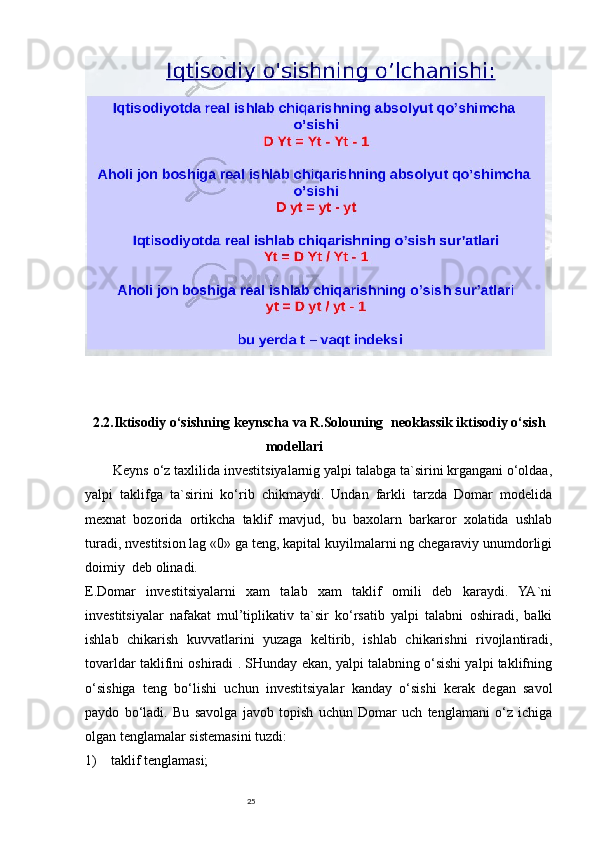 252.2.Iktisodiy o‘sishning keynscha va R.Solouning     neoklassik iktisodiy o‘sish
modellari                            
Keyns o‘z taxlilida investitsiyalarnig yalpi talabga ta`sirini krgangani o‘oldaa,
yalpi   taklifga   ta`sirini   ko‘rib   chikmaydi.   Undan   farkli   tarzda   Domar   modelida
mexnat   bozorida   ortikcha   taklif   mavjud,   bu   baxolarn   barkaror   xolatida   ushlab
turadi, nvestitsion lag «0» ga teng, kapital kuyilmalarni ng chegaraviy unumdorligi
doimiy     deb olinadi.
E.Domar   investitsiyalarni   xam   talab   xam   taklif   omili   deb   karaydi.   YA`ni
investitsiyalar   nafakat   mul’tiplikativ   ta`sir   ko‘rsatib   yalpi   talabni   oshiradi,   balki
ishlab   chikarish   kuvvatlarini   yuzaga   keltirib,   ishlab   chikarishni   rivojlantiradi,
tovarldar taklifini oshiradi . SHunday ekan, yalpi talabning o‘sishi yalpi taklifning
o‘sishiga   teng   bo‘lishi   uchun   investitsiyalar   kanday   o‘sishi   kerak   degan   savol
paydo   bo‘ladi.   Bu   savolga   javob   topish   uchun   Domar   uch   tenglamani   o‘z   ichiga
olgan tenglamalar sistemasini tuzdi:
1)         taklif tenglamasi; 