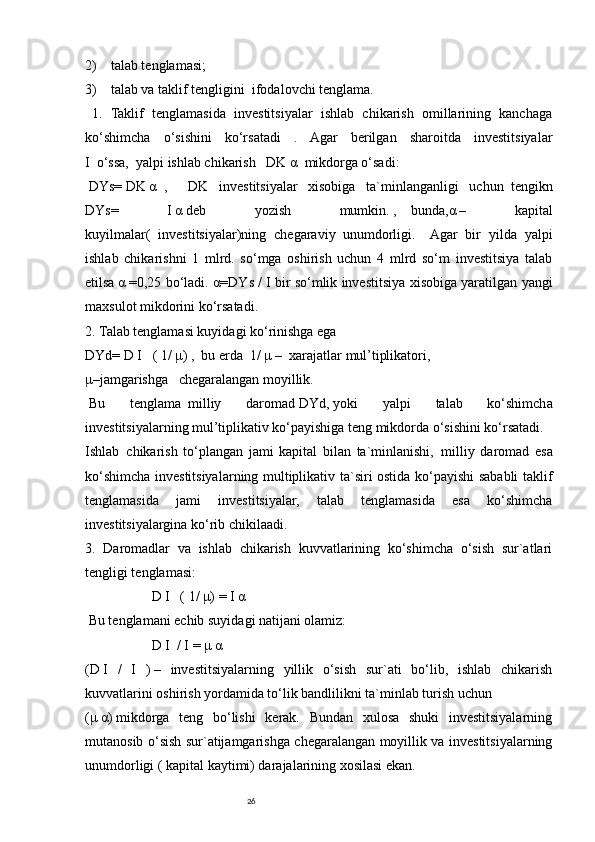 262)         talab tenglamasi;
3)         talab va taklif tengligini     ifodalovchi tenglama.
    1.   Taklif   tenglamasida   investitsiyalar   ishlab   chikarish   omillarining   kanchaga
ko‘shimcha   o‘sishini   ko‘rsatadi   .   Agar   berilgan   sharoitda   investitsiyalar
I     o‘ssa,     yalpi ishlab chikarish       DK   α     mikdorga o‘sadi:
  DYs=   DK   α     ,             DK   investitsiyalar   xisobiga   ta`minlanganligi   uchun     tengikn
DYs=   I   α   deb   yozish   mumkin.   ,         bunda,α   –   kapital
kuyilmalar(   investitsiyalar)ning   chegaraviy     unumdorligi.         Agar   bir   yilda   yalpi
ishlab   chikarishni   1   mlrd.   so‘mga   oshirish   uchun   4   mlrd   so‘m   investitsiya   talab
etilsa   α   =0,25 bo‘ladi. α=DYs / I   bir so‘mlik investitsiya xisobiga yaratilgan yangi
maxsulot mikdorini ko‘rsatadi.
2. Talab tenglamasi kuyidagi ko‘rinishga ega
DYd=   D   I       ( 1/   μ)   ,     bu erda     1/   μ   –     xarajatlar   mul’tiplikatori,
μ–jamgarishga       chegaralangan moyillik.
  Bu   tenglama     milliy   daromad   DYd,   yoki   yalpi   talab   ko‘shimcha
investitsiyalarning mul’tiplikativ ko‘payishiga teng mikdorda o‘sishini ko‘rsatadi.
Ishlab     chikarish   to‘plangan   jami   kapital   bilan   ta`minlanishi,     milliy   daromad   esa
ko‘shimcha investitsiyalarning multiplikativ ta`siri ostida ko‘payishi sababli taklif
tenglamasida   jami   investitsiyalar,   talab   tenglamasida   esa   ko‘shimcha
investitsiyalargina ko‘rib chikilaadi.
3.   Daromadlar   va   ishlab   chikarish   kuvvatlarining   ko‘shimcha   o‘sish   sur`atlari
tengligi tenglamasi:
                                      D   I       ( 1/   μ)   =   I   α
  Bu tenglamani echib suyidagi natijani olamiz:
                                      D   I     / I   =   μ   α
(D   I   /   I   )   –   investitsiyalarning   yillik   o‘sish   sur`ati   bo‘lib,   ishlab   chikarish
kuvvatlarini oshirish yordamida to‘lik bandlilikni ta`minlab turish uchun
(μ   α)   mikdorga   teng   bo‘lishi   kerak.   Bundan   xulosa   shuki   investitsiyalarning
mutanosib o‘sish sur`atijamgarishga chegaralangan moyillik va investitsiyalarning
unumdorligi ( kapital kaytimi) darajalarining xosilasi ekan. 