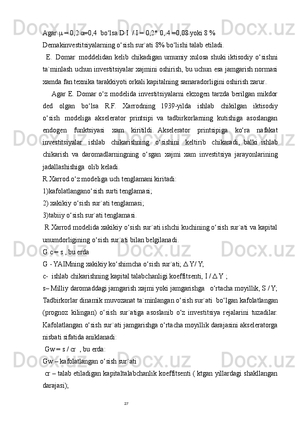 27Agar   μ = 0,2   α=0,4     bo‘lsa   D   I     /   I   =   0,2* 0,.4   =0,08   yoki 8 %
Demakinvestitsiyalarning o‘sish sur`ati 8% bo‘lishi talab etiladi.
    E.     Domar     moddelidan kelib chikadigan umumiy xulosa shuki iktisodiy o‘sishni
ta`minlash uchun investitsiyalar xajmini oshirish, bu uchun esa jamgarish normasi
xamda fan texnika tarakkiyoti orkali kapitalning samaradorligini oshirish zarur..
          Agar  E. Domar  o‘z  modelida investitsiyalarni  ekzogen  tarzda  berilgan  mikdor
ded   olgan   bo‘lsa   R.F.   Xarrodning       1939-yilda   ishlab   chikilgan   iktisodiy
o‘sish       modeliga   akselerator   printsipi   va   tadbirkorlarning   kutishiga   asoslangan
endogen   funktsiyasi   xam   kiritildi.     Akselerator   printsipiga   ko‘ra   nafakat
investitsiyalar   ishlab   chikarishning   o‘sishini   keltirib   chikaradi,     balki     ishlab
chikarish   va   daromadlarningning   o‘sgan     xajmi   xam   investitsiya   jarayonlarining
jadallashishiga     olib keladi.
R.Xarrod o‘z modeliga uch tenglamani kiritadi:
1)kafolatlangano‘sish surti tenglamasi;
2) xakikiy o‘sish sur`ati tenglamasi;
3)tabiiy o‘sish sur`ati tenglamasi.
  R Xarrod modelida xakikiy o‘sish sur`ati ishchi kuchining o‘sish sur`ati va kapital
unumdorligining o‘sish sur`ati bilan belgilanadi.
G c =   s   , bu erda
G - YAIMning xakikiy ko‘shimcha o‘sish sur`ati; Δ Y/ Y;
c-     ishlab chikarishning kapital talabchanligi koeffitsenti,   I /   Δ Y   ;
s–   Milliy daromaddagi jamgarish xajmi yoki   jamgarishga       o‘rtacha moyillik, S / Y;
Tadbirkorlar dinamik muvozanat ta`minlangan o‘sish sur`ati     bo‘lgan kafolatlangan
(prognoz   kilingan)   o‘sish   sur`atiga   asoslanib   o‘z   investitsiya   rejalarini   tuzadilar.
Kafolatlangan o‘sish sur`ati jamgarishga o‘rtacha moyillik darajasini akseleratorga
nisbati sifatida aniklanadi:
  Gw   = s / cr     ,   bu erda:
Gw –   kafolatlangan o‘sish sur`ati
  cr – talab etiladigan kapitaltalabchanlik koeffitsenti ( ktgan yillardagi shakllangan
darajasi); 