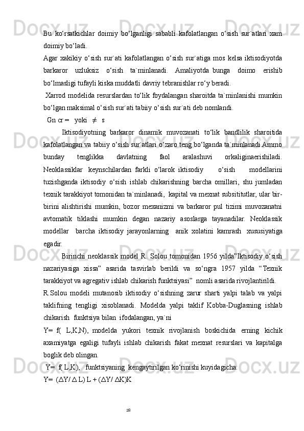 28Bu   ko‘rsatkichlar   doimiy   bo‘lganligi   sababli   kafolatlangan   o‘sish   sur`atlari   xam
doimiy bo‘ladi.
Agar  xakikiy  o‘sish  sur`ati   kafolatlangan  o‘sish  sur`atiga  mos  kelsa  iktisodiyotda
barkaror   uzluksiz   o‘sish   ta`minlanadi.   Amaliyotda     bunga   doimo   erishib
bo‘lmasligi tufayli kiska muddatli davriy tebranishlar ro‘y beradi.
  Xarrod modelida resurslardan to‘lik foydalangan sharoitda ta`minlanishi mumkin
bo‘lgan maksimal o‘sish sur`ati tabiiy o‘sish sur`ati deb nomlandi.
    Gn   cr =       yoki       ≠       s  
  Iktisodiyotning   barkaror   dinamik   muvozanati   to‘lik   bandlilik   sharoitida
kafolatlangan va tabiiy o‘sish sur`atlari o‘zaro teng bo‘lganda ta`minlanadi.Ammo
bunday   tenglikka   davlatning   faol   aralashuvi   orkaliginaerishiladi.
Neoklassiklar       keynschilardan     farkli     o‘larok     iktisodiy   o‘sish   modellarini
tuzishganda   iktisodiy   o‘sish     ishlab   chikarishning   barcha   omillari,   shu   jumladan
texnik tarakkiyot tomonidan ta`minlanadi,     kapital va mexnat subsititutlar, ular bir-
birini   alishtirishi   mumkin,   bozor   mexanizmi   va   barkaror   pul   tizimi   muvozanatni
avtomatik   tiklashi   mumkin   degan   nazariy   asoslarga   tayanadilar.   Neoklassik
modellar   barcha     iktisodiy     jarayonlarning   anik     xolatini     kamrash       xususiyatiga
egadir.
Birinchi   neoklassik   model   R.   Solou   tomonidan   1956   yilda”Iktisodiy   o‘sish
nazariyasiga   xissa”   asarida   tasvirlab   berildi   va   so‘ngra   1957   yilda   “Texnik
tarakkiyot va agregativ ishlab chikarish funktsiyasi”     nomli asarida rivojlantirildi.
R.Solou   modeli   mutanosib   iktisodiy   o‘sishning   zarur   sharti   yalpi   talab   va   yalpi
taklifning   tengligi   xisoblanadi.   Modelda     yalpi   taklif     Kobba-Duglasning   ishlab
chikarish     funktsiya bilan     ifodalangan, ya`ni
Y=     f(   L,K,N),     modelda   yukori   texnik   rivojlanish   boskichida   erning   kichik
axamiyatga   egaligi   tufayli   ishlab   chikarish   fakat   mexnat   resurslari   va   kapitalga
boglik deb olingan.
  Y=     f( L,K),       funktsiyaning     kengaytirilgan ko‘rinishi kuyidagicha:
Y=     (ΔY/   Δ   L) L + (ΔY/   ΔK)K 