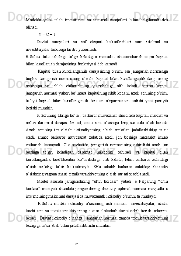 29Modelda   yalpi   talab   investitsion   va   iste`mol   xarajatlari   bilan   belgilanadi   deb
olinadi.  
                        Y = C + I
Davlat   xarajatlari   va   sof   eksport   ko‘rsatkichlari   xam   iste`mol   va
investitsiyalar tarkibiga kiritib yuboriladi.
R.Solou       bitta   ishchiga   to‘gri   keladigan   maxsulot   ishlabchikarish   xajmi   kapital
bilan kurollanish darajasining funktsiyasi deb karaydi.
  Kapital   bilan   kurollanganlik   darajasining   o‘sishi   esa   jamgarish   normasiga
boglik.   Jamgarish   normasining   o‘sishi,   kapital   bilan   kurollanganlik   darajasining
oshishiga   va   ishlab   chikarishning   yuksalishiga   olib   keladi.   Ammo   kapital
jamgarish normasi yukori bo‘lmasa kapitalning sikib ketishi, axoli sonining o‘sishi
tufayli   kapital   bilan   kurollanganlik   darajasi   o‘zgarmasdan   kolishi   yoki   pasayib
ketishi mumkin.
R.Soluning fikriga ko‘ra , barkaror muvozanat sharoitida kapital, mexnat va
milliy   daromad   darajasi     bir   xil,     axoli   soni   o‘sishiga   teng   sur`atda   o‘sib   boradi.
Axoli   sonining   tez   o‘sishi   iktisodiyotning   o‘sish   sur`atlari   jadallashishiga   ta`sir
etadi,   ammo   barkaror   muvozanat   xolatida   axoli   jon   boshiga   maxsulot   ishlab
chikarish     kamayadi.     O‘z   navbatida,   jamgarish   normasining   oshirilishi   axoli   jon
boshiga   to‘gri   keladigan   daromad   mikdorini   oshiradi   va   kapital   bilan
kurollanganlik   koeffitsentini   ko‘tarilishiga   olib   keladi,   lekin   barkaror   xolatdagi
o‘sish   sur`atiga   ta`sir   ko‘rsatmaydi.   SHu   sababli     barkaror   xolatdagi   iktisodiy
o‘sishning yagona sharti texnik tarakkiyotning o‘sish sur`ati xisoblanadi.
Model   asosida   jamgarishning   ”oltin   koidasi”   yotadi.   e   Felpsning   “oltin
koidasi”   moxiyati   shundaki   jamgarishning   shunday   optimal   normasi   mavjudki   u
iste`molning maksimal darajasida muvozanatli iktisodiy o‘sishni ta`minlaydi.
  R.Solou   modeli   iktisodiy   o‘sishning   uch   manbai-   investitsiyalar,   ishchi
kuchi soni va texnik tarakkiyotning o‘zaro alokadorliklarini ochib berish imkonini
beradi.     Davlat iktisodiy o‘sishga       jamgarish normasi xamda texnik tarakkiyotning
tezligiga ta`sir etish bilan jadallashtirishi mumkin. 