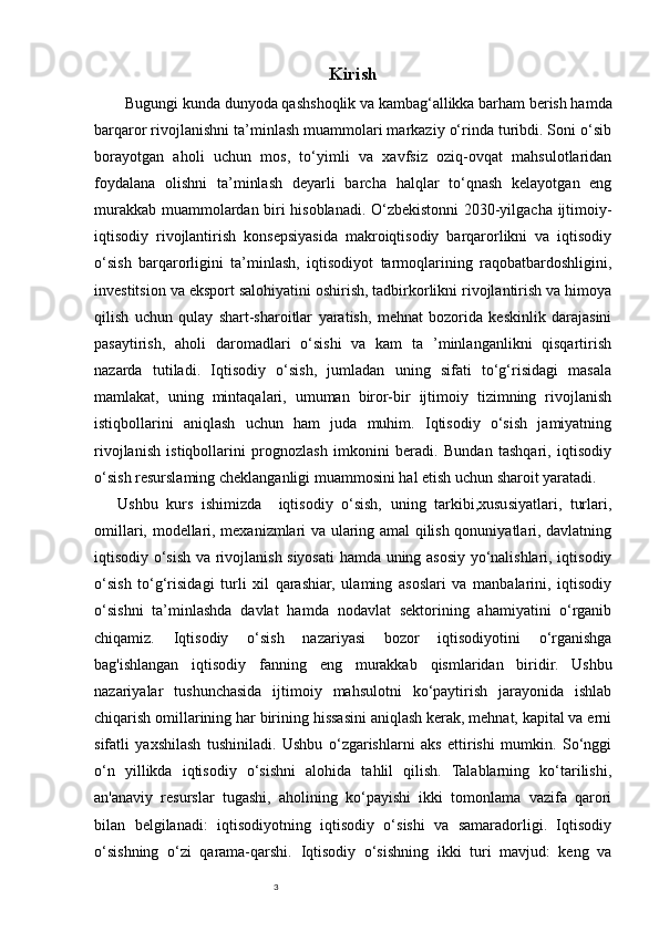 3 Kirish
Bugungi kunda dunyoda qashshoqlik va kambag‘allikka barham berish hamda
barqaror rivojlanishni ta’minlash muammolari markaziy o‘rinda turibdi. Soni о‘sib
borayotgan   aholi   uchun   mos,   to‘yimli   va   xavfsiz   oziq-ovqat   mahsulotlaridan
foydalana   olishni   ta’minlash   deyarli   barcha   halqlar   to‘qnash   kelayotgan   eng
murakkab muammolardan biri hisoblanadi. O‘zbekistonni 2030-yilgacha ijtimoiy-
iqtisodiy   rivojlantirish   konsepsiyasida   makroiqtisodiy   barqarorlikni   va   iqtisodiy
o‘sish   barqarorligini   ta’minlash,   iqtisodiyot   tarmoqlarining   raqobatbardoshligini,
investitsion va eksport salohiyatini oshirish, tadbirkorlikni rivojlantirish va himoya
qilish   uchun   qulay   shart-sharoitlar   yaratish,   mehnat   bozorida   keskinlik   darajasini
pasaytirish,   aholi   daromadlari   o‘sishi   va   kam   ta   ’minlanganlikni   qisqartirish
nazarda   tutiladi.   Iqtisodiy   o‘sish,   jumladan   uning   sifati   to‘g‘risidagi   masala
mamlakat,   uning   mintaqalari,   umuman   biror-bir   ijtimoiy   tizimning   rivojlanish
istiqbollarini   aniqlash   uchun   ham   juda   muhim.   Iqtisodiy   o‘sish   jamiyatning
rivojlanish   istiqbollarini   prognozlash   imkonini   beradi.   Bundan   tashqari,   iqtisodiy
o‘sish resurslaming cheklanganligi muammosini hal etish uchun sharoit yaratadi.
Ushbu   kurs   ishimizda     iqtisodiy   o‘sish,   uning   tarkibi,xususiyatlari,   turlari,
omillari, modellari, mexanizmlari va ularing amal qilish qonuniyatlari, davlatning
iqtisodiy o‘sish va rivojlanish siyosati hamda uning asosiy yo‘nalishlari, iqtisodiy
o‘sish   to‘g‘risidagi   turli   xil   qarashiar,   ulaming   asoslari   va   manbalarini,   iqtisodiy
o‘sishni   ta’minlashda   davlat   hamda   nodavlat   sektorining   ahamiyatini   o‘rganib
chiqamiz.   Iqtisodiy   o‘sish   nazariyasi   bozor   iqtisodiyotini   o‘rganishga
bag'ishlangan   iqtisodiy   fanning   eng   murakkab   qismlaridan   biridir.   Ushbu
nazariyalar   tushunchasida   ijtimoiy   mahsulotni   ko‘paytirish   jarayonida   ishlab
chiqarish omillarining har birining hissasini aniqlash kerak, mehnat, kapital va erni
sifatli   yaxshilash   tushiniladi.   Ushbu   o‘zgarishlarni   aks   ettirishi   mumkin.   So‘nggi
o‘n   yillikda   iqtisodiy   o‘sishni   alohida   tahlil   qilish.   Talablarning   ko‘tarilishi,
an'anaviy   resurslar   tugashi,   aholining   ko‘payishi   ikki   tomonlama   vazifa   qarori
bilan   belgilanadi:   iqtisodiyotning   iqtisodiy   o‘sishi   va   samaradorligi.   Iqtisodiy
o‘sishning   o‘zi   qarama-qarshi.   Iqtisodiy   o‘sishning   ikki   turi   mavjud:   keng   va 