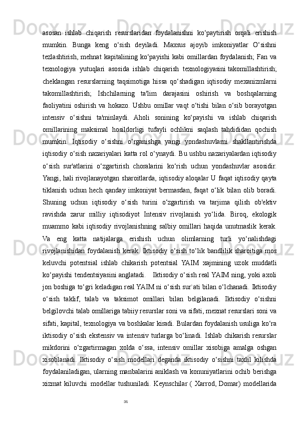 31asosan   ishlab   chiqarish   resurslaridan   foydalanishni   ko‘paytirish   orqali   erishish
mumkin.   Bunga   keng   o‘sish   deyiladi.   Maxsus   ajoyib   imkoniyatlar   O‘sishni
tezlashtirish,   mehnat   kapitalining   ko‘payishi   kabi   omillardan   foydalanish;   Fan   va
texnologiya   yutuqlari   asosida   ishlab   chiqarish   texnologiyasini   takomillashtirish ;
cheklangan   resurslarning   taqsimotiga   hissa   qo‘shadigan   iqtisodiy   mexanizmlarni
takomillashtirish;   Ishchilarning   ta'lim   darajasini   oshirish   va   boshqalarning
faoliyatini   oshirish   va   hokazo.   Ushbu   omillar   vaqt   o‘tishi   bilan   o‘sib   borayotgan
intensiv   o‘sishni   ta'minlaydi.   Aholi   sonining   ko‘payishi   va   ishlab   chiqarish
omillarining   maksimal   hosildorligi   tufayli   ochlikni   saqlash   tahdididan   qochish
mumkin.   Iqtisodiy   o‘sishni   o‘rganishga   yangi   yondashuvlarni   shakllantirishda
iqtisodiy o‘sish nazariyalari katta rol o‘ynaydi. Bu ushbu nazariyalardan iqtisodiy
o‘sish   sur'atlarini   o‘zgartirish   choralarini   ko‘rish   uchun   yondashuvlar   asosidir.
Yangi, hali   rivojlanayotgan sharoitlarda , iqtisodiy aloqalar U faqat iqtisodiy qayta
tiklanish   uchun   hech   qanday   imkoniyat   bermasdan,   faqat   o‘lik   bilan   olib   boradi.
Shuning   uchun   iqtisodiy   o‘sish   turini   o‘zgartirish   va   tarjima   qilish   ob'ektiv
ravishda   zarur   milliy   iqtisodiyot   Intensiv   rivojlanish   yo‘lida.   Biroq,   ekologik
muammo   kabi   iqtisodiy   rivojlanishning   salbiy   omillari   haqida   unutmaslik   kerak.
Va   eng   katta   natijalarga   erishish   uchun   olimlarning   turli   yo‘nalishdagi
rivojlanishidan   foydalanish   kerak.   Iktisodiy   o‘sish   to‘lik   bandlilik   sharoitiga   mos
keluvchi     potentsial   ishlab   chikarish   potentsial   YAIM   xajmining   uzok   muddatli
ko‘payishi tendentsiyasini anglatadi.     Iktisodiy o‘sish real YAIM ning, yoki axoli
jon boshiga to‘gri keladigan real YAIM ni o‘sish sur`ati bilan o‘lchanadi. Iktisodiy
o‘sish   taklif,   talab   va   taksimot   omillari   bilan   belgilanadi.   Iktisodiy   o‘sishni
belgilovchi talab   omillariga   tabiiy resurslar soni va sifati, mexnat resurslari soni va
sifati, kapital, texnologiya va boshkalar kiradi. Bulardan foydalanish usuliga ko‘ra
iktisodiy o‘sish  ekstensiv  va  intensiv  turlarga  bo‘linadi.  Ishlab  chikarish  resurslar
mikdorini   o‘zgartirmagan   xolda   o‘ssa,   intensiv   omillar   xisobiga   amalga   oshgan
xisoblanadi.   Iktisodiy   o‘sish   modellari   deganda   iktisodiy   o‘sishni   taxlil   kilishda
foydalaniladigan, ularning manbalarini aniklash va konuniyatlarini ochib berishga
xizmat   kiluvchi     modellar   tushuniladi.   Keynschilar   (   Xarrod,   Domar)   modellarida 