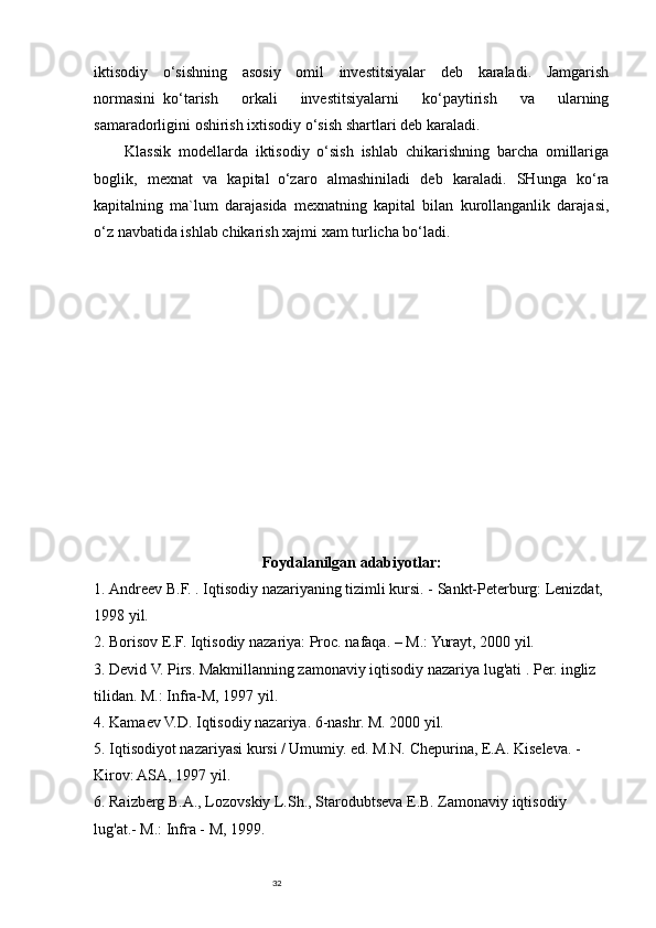32iktisodiy   o‘sishning   asosiy   omil   investitsiyalar   deb   karaladi.   Jamgarish
normasini     ko‘tarish   orkali   investitsiyalarni   ko‘paytirish   va   ularning
samaradorligini oshirish ixtisodiy o‘sish shartlari deb karaladi.
Klassik   modellarda   iktisodiy   o‘sish   ishlab   chikarishning   barcha   omillariga
boglik,   mexnat   va   kapital     o‘zaro   almashiniladi   deb   karaladi.   SHunga   ko‘ra
kapitalning   ma`lum   darajasida   mexnatning   kapital   bilan   kurollanganlik   darajasi,
o‘z navbatida ishlab chikarish xajmi xam turlicha bo‘ladi.
Foydalanilgan adabiyotlar:
1.  Andreev B.F.   .   Iqtisodiy nazariyaning tizimli kursi. - Sankt-Peterburg: Lenizdat, 
1998 yil.
2.  Borisov E.F. Iqtisodiy nazariya: Proc. nafaqa. – M.: Yurayt, 2000 yil.
3.  Devid V. Pirs. Makmillanning zamonaviy iqtisodiy nazariya lug'ati   .   Per. ingliz 
tilidan. M.: Infra-M, 1997 yil.
4.  Kamaev V.D. Iqtisodiy nazariya. 6-nashr. M. 2000 yil.
5. Iqtisodiyot nazariyasi kursi / Umumiy. ed. M.N. Chepurina, E.A. Kiseleva. -
Kirov: ASA, 1997 yil.
6. Raizberg B.A., Lozovskiy L.Sh., Starodubtseva E.B. Zamonaviy iqtisodiy 
lug'at.- M.: Infra - M, 1999. 