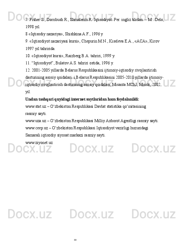 337. Fisher S., Dornbush R., Shmalenzi R. Iqtisodiyot: Per. ingliz tilidan. – M.: Delo, 
1998 yil.
8 «Iqtisodiy nazariya», Shishkina A.F., 1996 y
9. «Iqtisodiyot nazariyasi kursi», Chepurin M.N., Kiseleva E.A., «ACA», Kirov 
1997 yil tahririda.
10. «Iqtisodiyot kursi», Raizberg B.A. tahriri, 1999 y.
11. “Iqtisodiyot”, Bulatov A.S. tahriri ostida, 1996 y.
12. 2001-2005 yillarda Belarus Respublikasini ijtimoiy-iqtisodiy rivojlantirish 
dasturining asosiy qoidalari. i.Belarus Respublikasini 2005-2010 yillarda ijtimoiy-
iqtisodiy rivojlantirish dasturining asosiy qoidalari, Misanta MChJ, Minsk, 2002 
yil.
Undan tashqari quyidagi internet saytlaridan ham foydalanildi: 
www.stat.uz – O‘zbekiston Respublikasi Davlat statistika qo‘mitasining 
rasmiy sayti. 
www.uza.uz – O‘zbekiston Respublikasi Milliy Axborot Agentligi rasmiy sayti. 
www.ceep.uz – O‘zbekiston Respublikasi Iqtisodiyot vazirligi huzuridagi 
Samarali iqtisodiy siyosat markazi rasmiy sayti. 
www.ziyonet.uz  