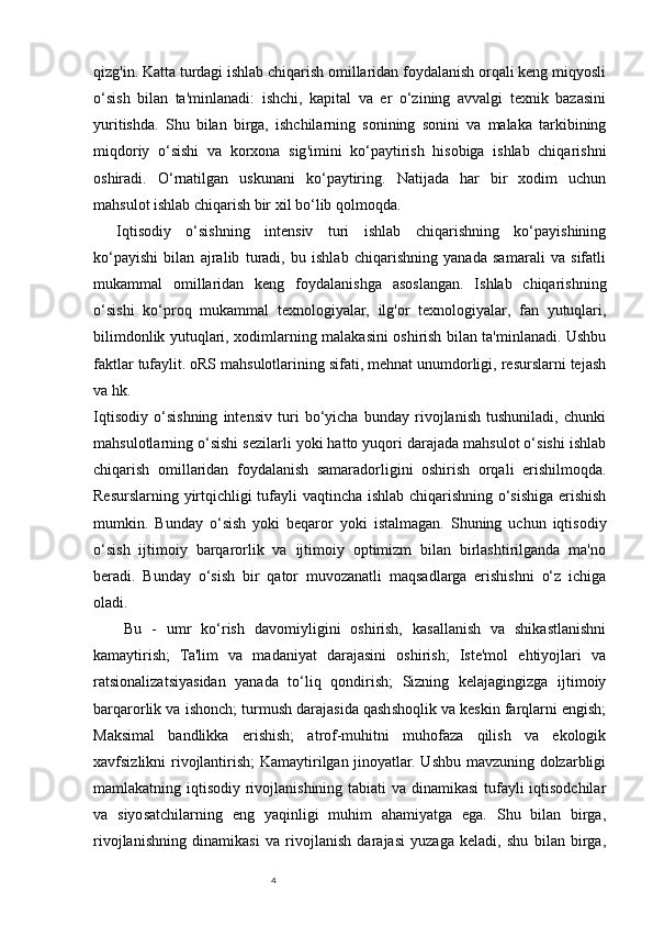 4qizg'in. Katta turdagi ishlab chiqarish omillaridan foydalanish orqali keng miqyosli
o‘sish   bilan   ta'minlanadi:   ishchi,   kapital   va   er   o‘zining   avvalgi   texnik   bazasini
yuritishda.   Shu   bilan   birga,   ishchilarning   sonining   sonini   va   malaka   tarkibining
miqdoriy   o‘sishi   va   korxona   sig'imini   ko‘paytirish   hisobiga   ishlab   chiqarishni
oshiradi.   O‘rnatilgan   uskunani   ko‘paytiring.   Natijada   har   bir   xodim   uchun
mahsulot ishlab chiqarish bir xil bo‘lib qolmoqda.
Iqtisodiy   o‘sishning   intensiv   turi   ishlab   chiqarishning   ko‘payishining
ko‘payishi   bilan   ajralib   turadi,   bu   ishlab   chiqarishning   yanada   samarali   va   sifatli
mukammal   omillaridan   keng   foydalanishga   asoslangan.   Ishlab   chiqarishning
o‘sishi   ko‘proq   mukammal   texnologiyalar,   ilg'or   texnologiyalar,   fan   yutuqlari,
bilimdonlik yutuqlari, xodimlarning malakasini oshirish bilan ta'minlanadi. Ushbu
faktlar tufaylit.   oRS mahsulotlarining sifati, mehnat unumdorligi, resurslarni tejash
va hk.
Iqtisodiy   o‘sishning   intensiv   turi   bo‘yicha   bunday   rivojlanish   tushuniladi,   chunki
mahsulotlarning o‘sishi sezilarli yoki hatto yuqori darajada mahsulot o‘sishi ishlab
chiqarish   omillaridan   foydalanish   samaradorligini   oshirish   orqali   erishilmoqda.
Resurslarning yirtqichligi tufayli vaqtincha ishlab chiqarishning o‘sishiga erishish
mumkin.   Bunday   o‘sish   yoki   beqaror   yoki   istalmagan.   Shuning   uchun   iqtisodiy
o‘sish   ijtimoiy   barqarorlik   va   ijtimoiy   optimizm   bilan   birlashtirilganda   ma'no
beradi.   Bunday   o‘sish   bir   qator   muvozanatli   maqsadlarga   erishishni   o‘z   ichiga
oladi. 
Bu   -   umr   ko‘rish   davomiyligini   oshirish,   kasallanish   va   shikastlanishni
kamaytirish;   Ta'lim   va   madaniyat   darajasini   oshirish;   Iste'mol   ehtiyojlari   va
ratsionalizatsiyasidan   yanada   to‘liq   qondirish;   Sizning   kelajagingizga   ijtimoiy
barqarorlik va ishonch; turmush darajasida qashshoqlik va keskin farqlarni engish;
Maksimal   bandlikka   erishish;   atrof-muhitni   muhofaza   qilish   va   ekologik
xavfsizlikni rivojlantirish;  Kamaytirilgan jinoyatlar. Ushbu mavzuning dolzarbligi
mamlakatning iqtisodiy rivojlanishining tabiati va dinamikasi  tufayli iqtisodchilar
va   siyosatchilarning   eng   yaqinligi   muhim   ahamiyatga   ega.   Shu   bilan   birga,
rivojlanishning   dinamikasi   va   rivojlanish   darajasi   yuzaga   keladi,   shu   bilan   birga, 