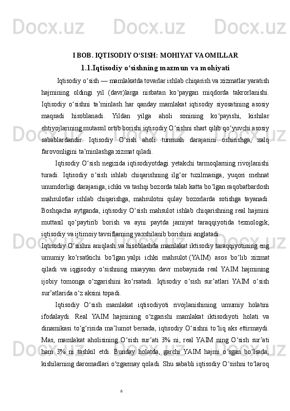 6I BOB. IQTISODIY O‘SISH: MOHIYAT VA OMILLAR
1.1.Iqtisodiy o‘sishning mazmun va mohiyati
         Iqtisodiy o sishʻ   — mamlakatda tovarlar ishlab chiqarish va xizmatlar yaratish
hajmining   oldingi   yil   (davr)larga   nisbatan   ko paygan   miqdorda   takrorlanishi.	
ʻ
Iqtisodiy   o sishni   ta minlash   har   qanday   mamlakat   iqtisodiy   siyosatining   asosiy	
ʻ ʼ
maqsadi   hisoblanadi.   Yildan   yilga   aholi   sonining   ko payishi,   kishilar	
ʻ
ehtiyojlarining mutassil ortib borishi iqtisodiy O sishni shart qilib qo yuvchi asosiy	
ʻ ʻ
sabablardandir.   Iqtisodiy   O sish   aholi   turmush   darajasini   oshirishga,   xalq	
ʻ
farovonligini ta minlashga xizmat qiladi.	
ʼ
Iqtisodiy   O sish   negizida   iqtisodiyotdagi   yetakchi   tarmoqlarning   rivojlanishi
ʻ
turadi.   Iqtisodiy   o sish   ishlab   chiqarishning   ilg or   tuzilmasiga,   yuqori   mehnat	
ʻ ʻ
unumdorligi darajasiga, ichki va tashqi bozorda talab katta bo lgan raqobatbardosh	
ʻ
mahsulotlar   ishlab   chiqarishga,   mahsulotni   qulay   bozorlarda   sotishga   tayanadi.
Boshqacha   aytganda,   iqtisodiy   O sish   mahsulot   ishlab   chiqarishning   real   hajmini	
ʻ
muttasil   qo paytirib   borish   va   ayni   paytda   jamiyat   taraqqiyotida   texnologik,	
ʻ
iqtisodiy va ijtimoiy tavsiflarning yaxshilanib borishini anglatadi.
Iqtisodiy O sishni aniqlash va hisoblashda mamlakat iktisodiy taraqqiyotining eng
ʻ
umumiy   ko rsatkichi   bo lgan
ʻ ʻ   yalpi   ichki   mahsulot   (YAIM)   asos   bo lib   xizmat	ʻ
qiladi   va   iqgisodiy   o sishning   muayyan   davr   mobaynida   real   YAIM   hajmining	
ʻ
ijobiy   tomonga   o zgarishini   ko rsatadi.   Iqtisodiy   o sish   sur atlari   YAIM   o sish	
ʻ ʻ ʻ ʼ ʻ
sur atlarida o z aksini topadi.	
ʼ ʻ
Iqtisodiy   O sish   mamlakat   iqtisodiyoti   rivojlanishining   umumiy   holatini	
ʻ
ifodalaydi.   Real   YAIM   hajmining   o zgarishi   mamlakat   iktisodiyoti   holati   va	
ʻ
dinamikasi   to g risida   ma lumot   bersada,   iqtisodiy   O sishni   to liq   aks   ettirmaydi.	
ʻ ʻ ʼ ʻ ʻ
Mas,   mamlakat   aholisining   O sish   sur ati   3%   ni,   real  YAIM   ning   O sish   sur ati	
ʻ ʼ ʻ ʼ
ham   3%   ni   tashkil   etdi.   Bunday   holatda,   garchi   YAIM   hajmi   o sgan   bo lsada,	
ʻ ʻ
kishilarning daromadlari o zgarmay qoladi. Shu sababli iqtisodiy O sishni to laroq	
ʻ ʻ ʻ 