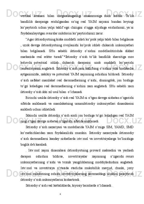 8vertikal   kesmasi   bilan   chegaralanganligi   muammosiga     duch   keldik.   To‘lik
bandlilik   darajasiga   erishilgandan   so‘ng   real   YAIM   xajmini   bundan   keyingi
ko‘paytirish   uchun   yalpi   taklif   egri   chizigini   o‘ngga   siljishiga   erishishimiz,   ya`ni
foydalanilayotgan resurslar mikdorini ko‘paytirishimiz zarur.  
“Agar iktisodiyotning kiska muddatli xolati ko‘prok yalpi talab bilan belgilansa
,   uzok   davrga   iktisodiyotning   rivojlanishi   ko‘prok   ishlab   chikarish   imkoniyatlari
bilan   belgilanadi.   SHu   sababli   iktisodiy   o‘sishni   modellashtirishda   dikkat
markazida   real   sektor   turadi” * Iktisodiy   o‘sish   to‘lik   bandlilik   sharoitiga   mos
keluvchi     potentsial   ishlab   chikarish   darajasini   uzok   muddatli   ko‘payishi
tendentsiyasini anglatadi. Iktisodiy o‘sish jami taklifning o‘sishini yoki boshkacha
aytganimizda, xakikiy va potentsial YAIM xajmining oshishini bildiradi. Iktisodiy
o‘sish   nafakat   mamlakat   real   daromadlarining   o‘sishi,   shuningdek,   jon   boshiga
to‘gri   keladigan   real   daromadlarning   o‘sishini   xam   anglatadi.   SHu   sababli   xam
iktisodiy o‘sish ikki xil usul bilan     o‘lchanadi.
Birinchi usulda iktisodiy o‘sish real YAIM ni o‘tgan davrga nisbatan o‘zgarishi
sifatida   aniklanadi   va   mamlakatning   umumiktisodiy   imkoniyatlari   dinamkasini
aniklash uchun ishlatiladi.
Ikkinchi   usulda  iktisodiy  o‘sish  axoli  jon  boshiga  to‘gri  keladigan  real  YAIM
ning o‘tgan davrga nisbatan o‘zgarishi sifatida aniklanadi.
Iktisodiy   o‘sish   nazariyasi   va   modellarida  YAIM   o‘rniga   SIM,  YAMD,   SMD
ko‘rsatkichlaridan   xam   foydalanilishi   mumkin.   Iktisodiy   nazariyada     iktismodiy
o‘sish   daromadlarni   kanday   nisbatlarda   iste`mol   va   investitsiyalarga   bo‘linishiga
boglik deb karaladi.
.   Iste`mol   xajmi   dinamikasi   iktisodiyotning   provard   maksadini   va   yashash
darajasi   oshishini   bildirsa,   investitsiyalar   xajmining   o‘zgarishi     resurs
imkoniyatlarining   o‘sishi   va   texnik   yangiliklarning   moddiylashishini   anglatadi.
Iste`mol   va   investitsiya   o‘rtasida   etarlicha   mukobillik   mavjud,   chunki,   joriy
iste`mol   mikdorining   oshishi   investitsiyalarning   daromaddagi   ulushini   pasaytirish
iktisodiy o‘sish imkoniyatlarini kiskartiradi.
Iktisodiy o‘sish real kattaliklarda, kiyosiy baxolarda o‘lchanadi.. 