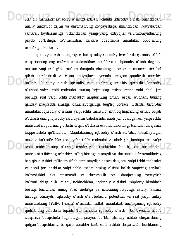 9Xar   bir   mamlakat   iktisodiy  o‘sishga   intiladi,   chunki   iktisodiy   o‘sish,   birinchidan,
milliy   maxsulot   xajmi   va   daromadning   ko‘payishiga,   ikkinchidan,   resurslardan
samarali   foydalanishga,   uchinchidan,   yangi-yangi   extiyojlar   va   imkoniyatlarning
paydo   bo‘lishiga,   to‘rtinchidan,   xalkaro   bozorlarda   mamlakat   obro‘sining
oshishiga olib keladi.
            Iqtisodiy   o‘sish   kategoriyasi   har   qanday   iqtisodiy   tizimlarda   ijtimoiy   ishlab
chiqarishning   eng   muhim   xarakteristikasi   hisoblanadi.   Iqtisodiy   o‘sish   deganda
ma'lum   vaqt   oralig'ida   ma'lum   darajada   cheklangan   resurslar   muammosini   hal
qilish   osonlashadi   va   inson   ehtiyojlarini   yanada   kengroq   qondirish   mumkin
bo‘ladi.   Iqtisodiy   o‘sish   iqtisodiy   rivojlanishning   tarkibiy   qismidir.   Iqtisodiy
o‘sishni   yalpi   ichki   mahsulot   mutloq   hajmining   ortishi   orqali   yoki   aholi   jon
boshiga   real   yalpi   ichki   mahsulot   miqdorining   ortishi   orqali   o‘lchash   buning
qanday   maqsadda   amalga   oshirilayotganiga   bog'liq   bo‘ladi.   Odatda,   biron-bir
mamlakat iqtisodiy o‘sishini yalpi ichki mahsulot mutloq hajmining ortishi orqali
o‘lchash uning iqtisodiy salohiyatini baholashda, aholi jon boshiga real yalpi ichki
mahsulot miqdorining ortishi orqali o‘lchash esa mamlakatdagi turmush darajasini
taqqoslashda   qo‘llaniladi.   Mamlakatning   iqtisodiy   o‘sish   sur’atini   tavsiflaydigan
mazkur   ko‘rsatkichlar   (real   yalpi   ichki   mahsulot   va   aholi   jon   boshiga   real   yalpi
ichki   mahsulotning   o‘sishi)   miqdoriy   ko‘rsatkichlar   bo‘lib,   ular   birinchidan,
mahsulot sifatining oshishini to‘liq hisobga olmaydi va shu sababli farovonlikning
haqiqiy o‘sishini to‘liq tavsiflab berolmaydi; ikkinchidan, real yalpi ichki mahsulot
va   aholi   jon   boshiga   yalpi   ichki   mahsulotning   o‘sishi   bo‘sh   vaqtning   sezilarli
ko‘payishini   aks   ettirmaydi   va   farovonlik   real   darajasining   pasaytirib
ko‘rsatilishiga   olib   keladi;   uchinchidan,   iqtisodiy   o‘sishni   miqdoriy   hisoblash
boshqa   tomondan   uning   atrof   muhitga   va   insonning   hayotiga   salbiy   ta'sirini
hisobga   olmaydi.   Iqtisodiy   o‘sish   o‘z   ifodasini   potentsial   va   real   yalpi   milliy
mahsulotning   (YaIM   1-rasm)   o‘sishida,   millat,   mamlakat,   mintaqaning   iqtisodiy
qudratining   oshishida   topadi.   Tor   ma'noda   iqtisodiy   o‘sish   -   bu   bevosita   ishlab
chiqarish   bosqichida   tug'iladigan   jarayon   bo‘lib,   ijtimoiy   ishlab   chiqarishning
qolgan bosqichlarida barqaror xarakter kasb etadi, ishlab chiqaruvchi kuchlarning 