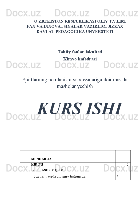  
O`ZBEKISTON RESPUBLIKASI OLIY TA’LIM,
FAN VA INNOVATSIYALAR VAZIRLIGI JIZZAX
DAVLAT PEDAGOGIKA UNVERSTETI
Tabiiy fanlar fakulteti
Kimyo kafedrasi
Spirtlarning nomlanishi va xossalariga doir masala
mashqlar yechish
KURS ISHI
MUNDARIJA
KIRISH 3
I- ASOSIY QISM.
I.1.
Spirtlar haqida umumiy tushuncha. 6 