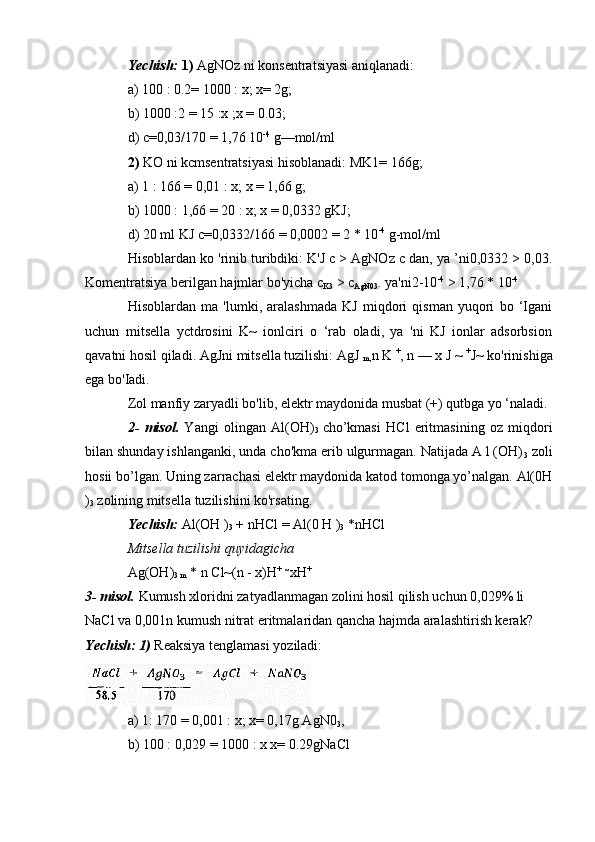 Yechish:   1)  AgNOz ni konsentratsiyasi aniqlanadi:
a) 100 : 0.2= 1000 : x; x= 2g;
b) 1000 :2 = 15 :x ;x = 0.03;
d) c=0,03/170 = 1,76 10 -4
 g—mol/ml
2)  KO ni kcmsentratsiyasi hisoblanadi: MK1= 166g;
a) 1 : 166 = 0,01 : x; x = 1,66 g;
b) 1000 : 1,66 = 20 : x; x = 0,0332 gKJ;
d) 20 ml KJ c=0,0332/166 = 0,0002 = 2 * 10 -4
 g-mol/ml
Hisoblardan ko 'rinib turibdiki: K'J c > AgNOz c dan, ya ’ni0,0332 > 0,03.
Komentratsiya berilgan hajmlar bo'yicha c
K3  > c
AgN03 . ya'ni2-10 -4
 > 1,76 * 10 -4
Hisoblardan   ma   'lumki,   aralashmada   KJ   miqdori   qisman   yuqori   bo   ‘Igani
uchun   mitsella   yctdrosini   K~   ionlciri   o   ‘rab   oladi,   ya   'ni   KJ   ionlar   adsorbsion
qavatni hosil qiladi. AgJni mitsella tuzilishi: AgJ 
m, n K  +
, n — x J ~  +
J~ ko'rinishiga
ega bo'Iadi.
Zol manfiy zaryadli bo'lib, elektr maydonida musbat (+) qutbga yo ‘naladi.
2-   misol.   Yangi   olingan   Al(OH)
3   cho’kmasi   HCl   eritmasining   oz   miqdori
bilan shunday ishlanganki, unda cho'kma erib ulgurmagan. Natijada A l (OH)
3  zoli
hosii bo’lgan. Uning zarrachasi elektr maydonida katod tomonga yo’nalgan. Al(0H
)
3  zolining mitsella tuzilishini ko'rsating.
Yechish:  Al(OH )
3  + nHCl = Al(0 H )
3  *nHCl
Mitsella tuzilishi quyidagicha
Ag(OH)
3 m  * n Cl~(n - x)H +
  ~
xH +
3- misol.  Kumush xloridni zatyadlanmagan zolini hosil qilish uchun 0,029% li 
NaCl va 0,001n kumush nitrat eritmalaridan qancha hajmda aralashtirish kerak?
Yechish: 1)  Reaksiya tenglamasi yoziladi:
a) 1: 170 = 0,001 : x; x= 0,17g AgN0
3 ,
b) 100 : 0,029 = 1000 : x x= 0.29gNaCl 