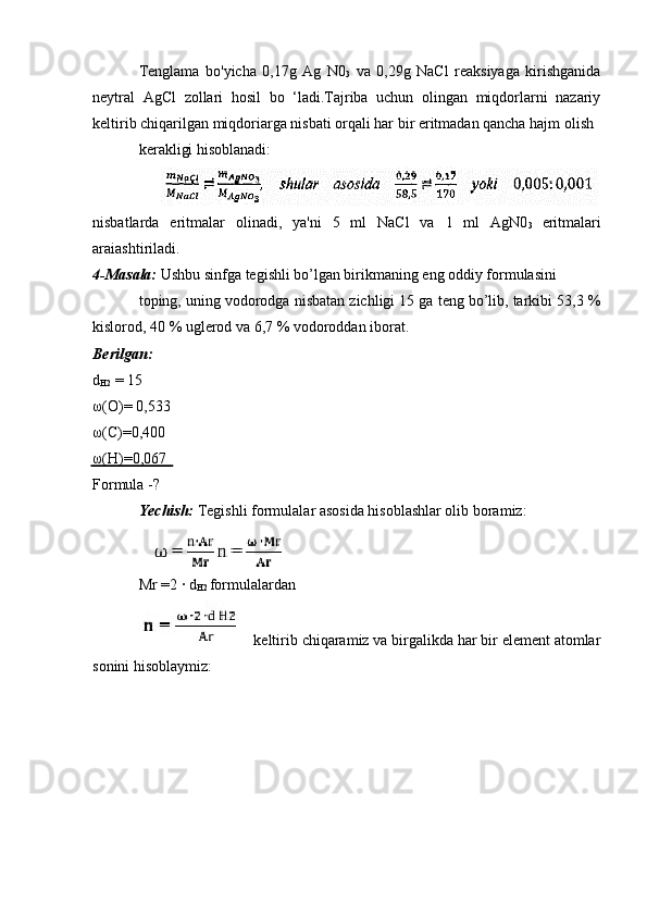 Tenglama   bo'yicha   0,17g   Ag   N0
3   va   0,29g   NaCl   reaksiyaga   kirishganida
neytral   AgCl   zollari   hosil   bo   ‘ladi.Tajriba   uchun   olingan   miqdorlarni   nazariy
keltirib chiqarilgan miqdoriarga nisbati orqali har bir eritmadan qancha hajm olish
kerakligi hisoblanadi:
nisbatlarda   eritmalar   olinadi,   ya'ni   5   ml   NaCl   va   1   ml   AgN0
3   eritmalari
araiashtiriladi.
4-Masala:  Ushbu sinfga tegishli bo’lgan birikmaning eng oddiy formulasini 
toping, uning vodorodga nisbatan zichligi 15 ga teng bo’lib, tarkibi 53,3 %
kislorod, 40 % uglerod va 6,7 % vodoroddan iborat.
Berilgan: 
d
H2  = 15 
ω(O)= 0,533 
ω(C)=0,400 
ω(H)=0,067
Formula -?
Yechish:  Tegishli formulalar asosida hisoblashlar olib boramiz:
Mr =2 · d
H2  formulalardan
  keltirib chiqaramiz va birgalikda har bir element atomlar
sonini hisoblaymiz: 