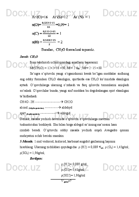 Javob: CH
2 O
Buni tekshirish uchun quyidagi amallarni bajaramiz:
Mr(CH
2 O) = 12+2+16 =30; Mr= 2 d
H2  ; Mr= 2· 15 =30
So’ngra   o’qituvchi   yangi   o’rganishimiz   kerak   bo’lgan   moddalar   sinfining
eng oddiy  formulasi   CH
2 O ekanligini,  spirtlarda  esa  CH
4 O ko’rinishda   ekanligini
aytadi.   O’quvchilarga   ularning   o’xshash   va   farq   qiluvchi   tomonlarini   aniqlash
so’raladi. O’quvchilar bunda, yangi sinf moddasi bu degidralangan spirt ekanligini
ta’kidlashadi:
CH4O -2H -----------------------   CH2O
alcool 
(dchydrogentsation)  ------------   aldehyd
spirt 
(degidrogenlash)  ---------------   aldegid
Demak, masala yechish davomida o’qituvchi o’quvchilarga mavzuni 
tushuntirishni boshlaydi. Shu bilan birga aldegid so’zining ma’nosini ham
izoxlab   beradi.   O’qituvchi   oddiy   masala   yechish   orqali   Avagadro   qonuni
mohiyatini ochib berishi mumkin.
5-Masala.  1 mol vodorod, kislorod, karbonat angidrit gazlarning hajmini 
hisoblang. Ularning zichliklari quyidagicha: ρ (H2) = 0,089  g
/
ml  ; ρ (O
2 ) = 1,43g/ml;
ρ(SO
2 ) = 1,96g/ml;
Berilgan: 
ρ (H2)= 0,089 g/ml; 
ρ (O2)= 1,43g/ml;
ρ(SO2)= 1,96g/ml
V
gazlar =? 