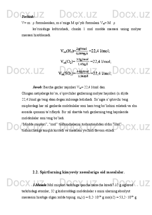 Yechish:  
V= m : ρ formulasidan, m o’rniga M qo’yib formulani V
m = M : ρ
ko’rinishiga   keltirishadi,   chunki   1   mol   modda   massasi   uning   molyar
massasi hisoblanadi.
Javob:  Barcha gazlar xajmlari V
m = 22,4 l/mol dan.
Olingan natijalarga ko’ra, o’quvchilar gazlarning molyar hajmlari (n.sh)da 
22,4 l/mol ga teng ekan degan xulosaga kelishadi. So’ngra o’qituvchi teng 
miqdordagi har xil gazlarda molekulalar soni ham teng bo’lishini eslatadi va shu 
asosida qonunni ta’riflaydi. Bir xil shartda turli gazlarning teng hajmlarida 
molekulalar soni teng bo’ladi.
“Modda miqdori”, “mol” tushunchalarini tushuntirishdan oldin “mol” 
tushunchasiga aniqlik kiritadi va masalani yechish davom etiladi.
2.2.  Spirtlarning kimyoviy xossalariga oid masalalar.
1-Masala .Mol miqdori tarkibiga qancha zarracha kiradi? 12 g uglerod 
tarkibidagi atomlar, 32 g kisloroddagi molekulalar s onini ularning absolyut 
massasini hisobga olgan xolda toping. m
o (c) = 0,2· 10 -24
 g mo(o2) = 53,2	· 10 -24
 g