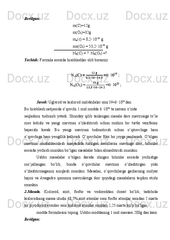 Berilgan:
m(C)=12g
m(O
2 )=32g
m
o (c) = 0,2· 10 -24
 g 
mo(O
2 ) = 53,2	
· 10 -24
 g
N
A (C) = ?  N
A (O
2 ) =?
Yechish:  Formula asosida hisoblashlar olib boramiz:
Javob:  Uglerod va kislorod molekulalar soni N=6	
· 10 23 
dan.
Bu hisoblash natijasida o’quvchi 1 mol modda 6 	
·10 23
 ta zarrani o’zida 
saqlashini   tushunib   yetadi.   Shunday   qilib   tanlangan   masala   dars   mavzusiga   to’la
mos   kelishi   va   yangi   mavzuni   o’zlashtirish   uchun   muhim   bir   turtki   vazifasini
bajarishi   kerak.   Bu   yangi   mavzuni   tushuntirish   uchun   o’qituvchiga   ham
o’quvchiga ham yengillik keltiradi. O’quvchilar fikri bir joyga jamlanadi. O’tilgan
mavzuni   mustahkamlash   maqsadida   tuzilgan   savollarini   mavzuga   doir,   bilimlar
asosida yechish mumkin bo’lgan masalalar bilan almashtirish mumkin. 
Ushbu   masalalar   o’tilgan   darsda   olingan   bilimlar   asosida   yechishga
mo’jallangan   bo’lib,   bunda   o’quvchilar   mavzuni   o’zlashtirgan   yoki
o’zlashtirmaganini   aniqlash   mumkin.   Masalan,   o’quvchilarga   gazlarning   molyar
hajmi va Avagadro qonunini mavzulariga doir  quyidagi  masalalarni  taqdim etishi
mumkin:
2-Masala.   Kislorod,   azot,   fosfor   va   vodoroddan   iborat   bo’lib,   tarkibida
kislorodning massa ulushi 48,5%,azot atomlar soni fosfor atomlar sonidan 2 marta
ko’p,vodorod atomlar soni kislorod atomlar sonidan 2,25 marta ko’p bo’lgan 
modda formulasini toping. Ushbu moddaning 1 mol massasi 200g dan kam.
Berilgan: 