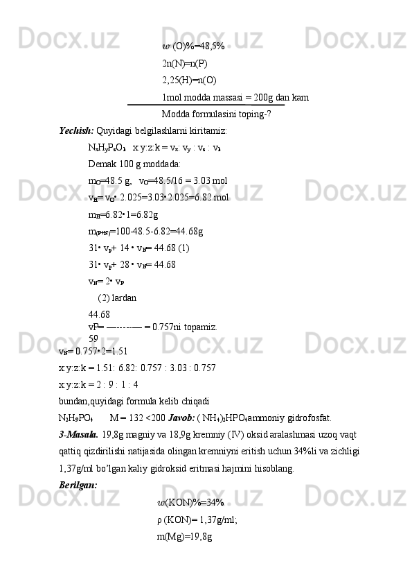 ??????  (O)%=48,5%
2n(N)=n(P)
2,25(H)=n(O)
1mol modda massasi = 200g dan kam
Modda formulasini toping-?
Yechish:  Quyidagi belgilashlarni kiritamiz:
N
x H
y P
z O
k    x:y:z:k = v
x : v
y  : v
z  : v
k
Demak 100 g moddada:
m
O =48.5 g,   v
O =48.5/16 = 3.03 mol
v
H = v
O • 2.025=3.03•2.025=6.82 mol
m
H =6.82•1=6.82g
m
(P+N) =100-48.5-6.82=44.68g
31• v
p + 14 • v
N = 44.68 (1)
31• v
p + 28 • v
N = 44.68
v
N = 2• v
P
(2) lardan
44.68
vP= —-----— = 0.757ni topamiz.
59
v
N = 0.757•2=1.51
x:y:z:k = 1.51: 6.82: 0.757 : 3.03 : 0.757
x:y:z:k = 2 : 9 : 1 : 4 
bundan,quyidagi formula kelib chiqadi 
N
2 H
9 PO
4        M = 132 <200  Javob:  ( NH
4 )
2 HPO
4 ammoniy gidrofosfat.
3-Masala.  19,8g magniy va 18,9g kremniy (IV) oksid aralashmasi uzoq vaqt 
qattiq qizdirilishi natijasida olingan kremniyni eritish uchun 34%li va zichligi 
1,37g/ml bo’lgan kaliy gidroksid eritmasi hajmini hisoblang.
Berilgan:
?????? (KON)%=34%
ρ (KON)= 1,37g/ml;
m(Mg)=19,8g 