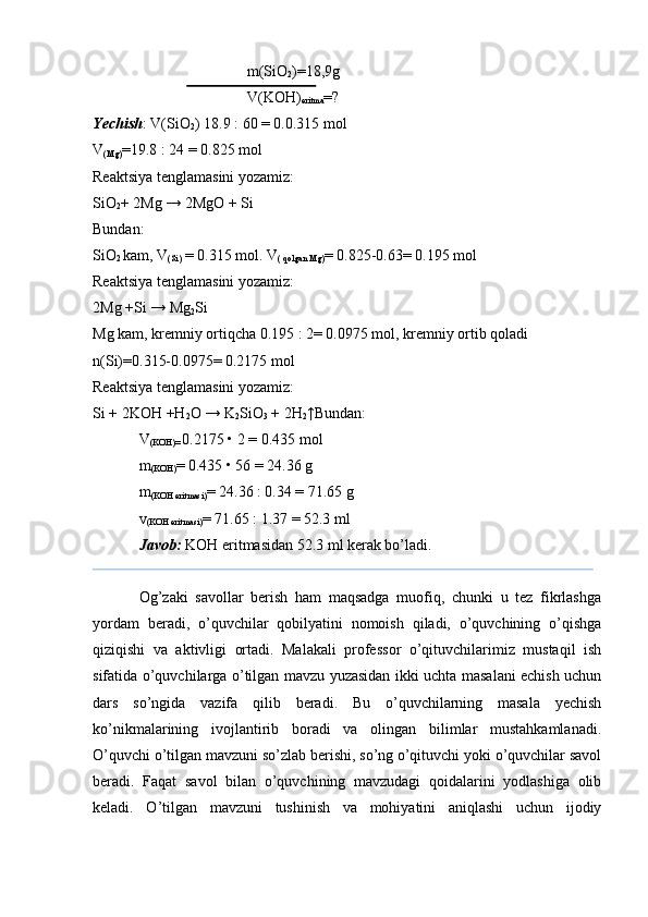 m(SiO
2 )=18,9g
V(KOH)
eritma =?
Yechish : V(SiO
2 ) 18.9 : 60 = 0.0.315 mol
V
(Mg) =19.8 : 24 = 0.825 mol
Reaktsiya tenglamasini yozamiz:
SiO
2 + 2Mg → 2MgO + Si
Bundan:
SiO
2  kam, V
(Si)  = 0.315 mol. V
( qolgan Mg) = 0.825-0.63= 0.195 mol
Reaktsiya tenglamasini yozamiz:
2Mg +Si → Mg
2 Si
Mg kam, kremniy ortiqcha 0.195 : 2= 0.0975 mol, kremniy ortib qoladi 
n(Si)=0.315-0.0975= 0.2175 mol
Reaktsiya tenglamasini yozamiz:
Si + 2KOH +H
2 O → K
2 SiO
3  + 2H
2 ↑Bundan:
V
(KOH)=  0.2175 • 2 = 0.435 mol
m
(KOH) = 0.435 • 56 = 24.36 g
m
(KOH eritmasi) = 24.36 : 0.34 = 71.65 g
v
(KOH eritmasi) = 71.65 : 1.37 = 52.3 ml
Javob:  KOH eritmasidan 52.3 ml kerak bo’ladi.
Og’zaki   savollar   berish   ham   maqsadga   muofiq,   chunki   u   tez   fikrlashga
yordam   beradi,   o’quvchilar   qobilyatini   nomoish   qiladi,   o’quvchining   o’qishga
qiziqishi   va   aktivligi   ortadi.   Malakali   professor   o’qituvchilarimiz   mustaqil   ish
sifatida o’quvchilarga o’tilgan mavzu yuzasidan ikki uchta masalani echish uchun
dars   so’ngida   vazifa   qilib   beradi.   Bu   o’quvchilarning   masala   yechish
ko’nikmalarining   ivojlantirib   boradi   va   olingan   bilimlar   mustahkamlanadi.
O’quvchi o’tilgan mavzuni so’zlab berishi, so’ng o’qituvchi yoki o’quvchilar savol
beradi.   Faqat   savol   bilan   o’quvchining   mavzudagi   qoidalarini   yodlashiga   olib
keladi.   O’tilgan   mavzuni   tushinish   va   mohiyatini   aniqlashi   uchun   ijodiy 