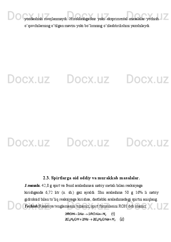 yondashish   rivojlanmaydi.   Hisoblashgadoir   yoki   eksprimental   masalalar   yechish
o’quvchilarning o’tilgan mavzu yoki bo’limning o’zlashtirilishini yaxshilaydi.
2.3.  Spirtlarga oid oddiy va murakkab masalalar.
1-masala.  42,8 g spirt va fenol aralashmasi natriy metali bilan reaksiyaga 
kirishganda   6,72   litr   (n.   sh.)   gaz   ajraldi.   Shu   aralashma   50   g   16%   li   natriy
gidroksid bilan to’liq reaksiyaga kirishsa, dastlabki aralashmadagi spirtni aniqlang.
Yechish: Reaksiya tenglamasini tuzamiz, spirt formulasini ROH deb olamiz 